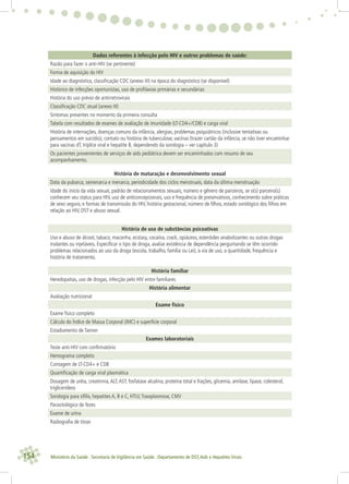 154 Ministério da Saúde . Secretaria de Vigilância em Saúde . Departamento de DST,Aids e Hepatites Virais
Dados referentes à infecção pelo HIV e outros problemas de saúde:
Razão para fazer o anti-HIV (se pertinente)
Forma de aquisição do HIV
Idade ao diagnóstico, classiﬁcação CDC (anexo III) na época do diagnóstico (se disponível)
Histórico de infecções oportunistas, uso de proﬁlaxias primárias e secundárias
História do uso prévio de antirretrovirais
Classiﬁcação CDC atual (anexo III)
Sintomas presentes no momento da primeira consulta
Tabela com resultados de exames de avaliação de imunidade (LT-CD4+/CD8) e carga viral
História de internações, doenças comuns da infância, alergias, problemas psiquiátricos (inclusive tentativas ou
pensamentos em suicídio), contato ou história de tuberculose, vacinas (trazer cartão da infância, se não tiver encaminhar
para vacinas dT, tríplice viral e hepatite B, dependendo da sorologia – ver capítulo 3)
Os pacientes provenientes de serviços de aids pediátrica devem ser encaminhados com resumo de seu
acompanhamento.
História de maturação e desenvolvimento sexual
Data da pubarca, semenarca e menarca, periodicidade dos ciclos menstruais, data da última menstruação
Idade do início da vida sexual, padrão de relacionamentos sexuais, número e gênero de parceiros, se o(s) parceiro(s)
conhecem seu status para HIV, uso de anticoncepcionais, uso e frequência de preservativos, conhecimento sobre práticas
de sexo seguro, e formas de transmissão do HIV, história gestacional, número de ﬁlhos, estado sorológico dos ﬁlhos em
relação ao HIV, DST e abuso sexual.
História de uso de substâncias psicoativas
Uso e abuso de álcool, tabaco, maconha, ecstasy, cocaína, crack, opiáceos, esteróides anabolizantes ou outras drogas
inalantes ou injetáveis. Especiﬁcar o tipo de droga, avaliar existência de dependência perguntando se têm ocorrido
problemas relacionados ao uso da droga (escola, trabalho, família ou Lei), a via de uso, a quantidade, frequência e
história de tratamento.
História familiar
Heredopatias, uso de drogas, infecção pelo HIV entre familiares
História alimentar
Avaliação nutricional
Exame físico
Exame físico completo
Cálculo do Índice de Massa Corporal (IMC) e superfície corporal
Estadiamento de Tanner
Exames laboratoriais
Teste anti-HIV com conﬁrmatório
Hemograma completo
Contagem de LT-CD4+ e CD8
Quantiﬁcação de carga viral plasmática
Dosagem de uréia, creatinina,ALT,AST, fosfatase alcalina, proteína total e frações, glicemia, amilase, lipase, colesterol,
triglicerídeos
Sorologia para síﬁlis, hepatites A, B e C, HTLV,Toxoplasmose, CMV
Parasitológico de fezes
Exame de urina
Radiograﬁa de tórax
 