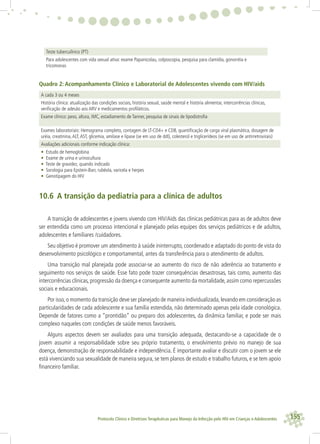 155Protocolo Clínico e Diretrizes Terapêuticas para Manejo da Infecção pelo HIV em Crianças e Adolescentes
Teste tuberculínico (PT)
Para adolescentes com vida sexual ativa: exame Papanicolau, colposcopia, pesquisa para clamídia, gonorréia e
tricomonas
Quadro 2: Acompanhamento Clínico e Laboratorial de Adolescentes vivendo com HIV/aids
A cada 3 ou 4 meses
História clínica: atualização das condições sociais, história sexual, saúde mental e história alimentar, intercorrências clínicas,
veriﬁcação de adesão aos ARV e medicamentos proﬁláticos.
Exame clínico: peso, altura, IMC, estadiamento de Tanner, pesquisa de sinais de lipodistroﬁa
Exames laboratoriais: Hemograma completo, contagem de LT-CD4+ e CD8, quantiﬁcação de carga viral plasmática, dosagem de
uréia, creatinina,ALT,AST, glicemia, amilase e lipase (se em uso de ddI), colesterol e triglicerídeos (se em uso de antirretrovirais)
Avaliações adicionais conforme indicação clínica:
• Estudo de hemoglobina
• Exame de urina e urinocultura
• Teste de gravidez, quando indicado
• Sorologia para Epstein-Barr, rubéola, varicela e herpes
• Genotipagem do HIV
10.6 A transição da pediatria para a clínica de adultos
A transição de adolescentes e jovens vivendo com HIV/Aids das clinicas pediátricas para as de adultos deve
ser entendida como um processo intencional e planejado pelas equipes dos serviços pediátricos e de adultos,
adolescentes e familiares /cuidadores.
Seu objetivo é promover um atendimento à saúde ininterrupto, coordenado e adaptado do ponto de vista do
desenvolvimento psicológico e comportamental, antes da transferência para o atendimento de adultos.
Uma transição mal planejada pode associar-se ao aumento do risco de não aderência ao tratamento e
seguimento nos serviços de saúde. Esse fato pode trazer consequências desastrosas, tais como, aumento das
intercorrências clínicas,progressão da doença e consequente aumento da mortalidade,assim como repercussões
sociais e educacionais.
Por isso,o momento da transição deve ser planejado de maneira individualizada,levando em consideração as
particularidades de cada adolescente e sua família estendida, não determinado apenas pela idade cronológica.
Depende de fatores como a “prontidão” ou preparo dos adolescentes, da dinâmica familiar, e pode ser mais
complexo naqueles com condições de saúde menos favoráveis.
Alguns aspectos devem ser avaliados para uma transição adequada, destacando-se a capacidade de o
jovem assumir a responsabilidade sobre seu próprio tratamento, o envolvimento prévio no manejo de sua
doença, demonstração de responsabilidade e independência. É importante avaliar e discutir com o jovem se ele
está vivenciando sua sexualidade de maneira segura, se tem planos de estudo e trabalho futuros, e se tem apoio
ﬁnanceiro familiar.
 
