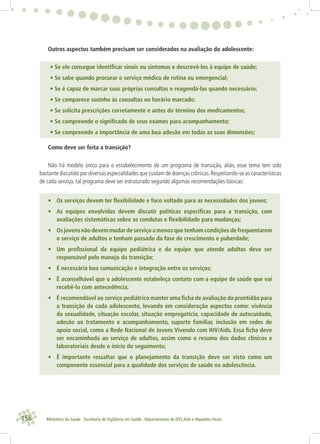 156 Ministério da Saúde . Secretaria de Vigilância em Saúde . Departamento de DST,Aids e Hepatites Virais
Outros aspectos também precisam ser considerados na avaliação do adolescente:
• Se ele consegue identiﬁcar sinais ou sintomas e descrevê-los à equipe de saúde;
• Se sabe quando procurar o serviço médico de rotina ou emergencial;
• Se é capaz de marcar suas próprias consultas e reagendá-las quando necessário;
• Se comparece sozinho às consultas no horário marcado;
• Se solicita prescrições corretamente e antes do término dos medicamentos;
• Se compreende o signiﬁcado de seus exames para acompanhamento;
• Se compreende a importância de uma boa adesão em todas as suas dimensões;
Como deve ser feita a transição?
Não há modelo único para o estabelecimento de um programa de transição, aliás, esse tema tem sido
bastante discutido por diversas especialidades que cuidam de doenças crônicas.Respeitando-se as características
de cada serviço, tal programa deve ser estruturado segundo algumas recomendações básicas:
• Os serviços devem ter ﬂexibilidade e foco voltado para as necessidades dos jovens;
• As equipes envolvidas devem discutir políticas especíﬁcas para a transição, com
avaliações sistemáticas sobre as condutas e ﬂexibilidade para mudanças;
• Os jovens não devem mudar de serviço a menos que tenham condições de frequentarem
o serviço de adultos e tenham passado da fase de crescimento e puberdade;
• Um proﬁssional da equipe pediátrica e da equipe que atende adultos deve ser
responsável pelo manejo da transição;
• É necessária boa comunicação e integração entre os serviços;
• É aconselhável que o adolescente estabeleça contato com a equipe de saúde que vai
recebê-lo com antecedência;
• É recomendável ao serviço pediátrico manter uma ﬁcha de avaliação da prontidão para
a transição de cada adolescente, levando em consideração aspectos como: vivência
da sexualidade, situação escolar, situação empregatícia, capacidade de autocuidado,
adesão ao tratamento e acompanhamento, suporte familiar, inclusão em redes de
apoio social, como a Rede Nacional de Jovens Vivendo com HIV/Aids. Essa ﬁcha deve
ser encaminhada ao serviço de adultos, assim como o resumo dos dados clínicos e
laboratoriais desde o início do seguimento;
• É importante ressaltar que o planejamento da transição deve ser visto como um
componente essencial para a qualidade dos serviços de saúde na adolescência.
 