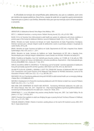 157Protocolo Clínico e Diretrizes Terapêuticas para Manejo da Infecção pelo HIV em Crianças e Adolescentes
As diﬁculdades da transição são compartilhadas pelos adolescentes, seus pais ou cuidadores, assim como
por membros das equipes pediátricas. Dessa forma, a equipe de saúde tem um papel de suporte extremamente
importante para os jovens e suas famílias, oferecendo meios para que essa transição ocorra de forma gradativa
e consciente.
Referências
ABERASTURY,A.Adolescência Normal. Porto Alegre:Artes Médicas, 1991.
BETZ C. L.Adolescent transitions: a nursing concern. Pediatric Nursing Journal, [S.l], v.24, p.23-28, 1998.
BLUM, R. W. et al. Transition from child-centered to adult health-care systems for adolescents with chronic conditions. A
position paper of the Society for Adolescent Medicine. Journal of Adolescent Health. [S.l], v. 14, p. 570-576, 1993.
BRASIL. Ministério da Saúde. Secretaria de Atenção em Saúde. Departamento de Ações Programáticas Estratégicas.
Diretrizes nacionais para a atenção integral à saúde de adolescentes e jovens na promoção, proteção e recuperação da
saúde. Brasília, 2010, p.46.
BRASIL. Ministério da Saúde. Secretaria de Vigilância em Saúde. Departamento de DST, Aids e Hepatites Virais. Boletim
Epidemiológico:Aids e DST, ano 8, n. 1, 2011.
BRASIL. Ministério da Saúde. Secretaria de Vigilância em Saúde. Departamento de DST, Aids e Hepatites Virais.
Recomendações para a Atenção Integral a Adolescentes e Jovens Vivendo com HIV/Aids / Ministério da Saúde,2013.
BRASIL. Presidência da República. Casa Civil. Subcheﬁa para Assuntos Jurídicos. Lei nº 8.069, de 13 de julho de 1990.
Dispõe sobre o Estatuto da Criança e do Adolescente e dá outras providências. Disponível em: <http://www.planalto.gov.
br/ccivil_03/leis/l8069. htm>.Acesso em: 11 dez. 2012.
FAIR CD, SULLIVAN K, DIZNEY R, STACKPOLEA.“It’s like losing a part of my family”: transition expectations of adolescents
living with perinatally acquired HIV and their guardians.AIDS Patient Care STDS. 2012 Jul; 26(7):423-9
GILLIAM PP, ELLEN JM, LEONARD L, KINSMAN S, JEVITT CM, STRAUB DM. Transition of Adolescents With HIV to Adult
Care: Characteristics and Current Practices of the Adolescent Trials Network for HIV/AIDS Interventions. Journal of the
Association of Nurses in AIDS Care. [S.l], v. 22, n. 4, p. 283-294, 2011.
MACHADO,D.M.et al.Transitioning adolescents living with HIV/AIDS to adult-oriented health care:an emerging challenge.
J Pediatr (Rio J). 2010;86(6):465-472.
MATURO, D. Development of a Protocol for transitioning Adolescents with HIV Infection to Adult Care. Journal of Pediatric
Health Care, [S.l], v. 25, n. 1, p. 16-23.
NEW YORK STATE DEPARTMENT OF HEALTH AIDS INSTITUTE . Transitioning HIVinfected adolescents into adult care.
HIV Clinical Resouce. New York, 2011. Disponível em: <http://www.hivguidelines.org/clinical-guidelines/adolescents/
transitioning-hivinfected-adolescents-into-adult-care/>.Acesso em: 18 dez. 2012.
SZWARCWALD, C. L. et al. HIV-related risky practices among Brazilian Young men, 2007. Cad. Saúde Pública, Rio de
janeiro, v. 27, Sup 1, S19-S26, 2011.
VINER R.Transition from paediatric to adult care. Bridging the gaps or passing the buck? Archives of Disease in Childhood,
[S.l], v. 81, p. 271-275, 1999.
YEHIA BR, KANGOVI S, FRANK I. Patients in transition: avoiding detours on the road to HIV treatment success.AIDS. 2013
Feb 21. [Epub ahead of print
 