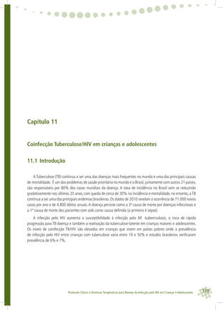 159Protocolo Clínico e Diretrizes Terapêuticas para Manejo da Infecção pelo HIV em Crianças e Adolescentes
Capítulo 11
Coinfecção Tuberculose/HIV em crianças e adolescentes
11.1 Introdução
A Tuberculose (TB) continua a ser uma das doenças mais frequentes no mundo e uma das principais causas
de mortalidade. É um dos problemas de saúde prioritário no mundo e o Brasil, juntamente com outros 21 países,
são responsáveis por 80% dos casos mundiais da doença. A taxa de incidência no Brasil vem se reduzindo
gradativamente nos últimos 20 anos, com queda de cerca de 30% na incidência e mortalidade, no entanto, a TB
continua a ser uma das principais endemias brasileiras. Os dados de 2010 revelam a ocorrência de 71.000 novos
casos por ano e de 4.800 óbitos anuais.A doença persiste como a 3ª causa de morte por doenças infecciosas e
a 1ª causa de morte dos pacientes com aids como causa deﬁnida (a primeira é sepse).
A infecção pelo HIV aumenta a susceptibilidade à infecção pela M. tuberculosis, o risco de rápida
progressão para TB doença e também a reativação da tuberculose-latente em crianças maiores e adolescentes.
Os níveis de coinfecção TB/HIV são elevados em crianças que vivem em países pobres onde a prevalência
de infecção pelo HIV entre crianças com tuberculose varia entre 10 e 50% e estudos brasileiros veriﬁcaram
prevalência de 6% e 7%.
 