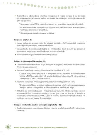 16 Ministério da Saúde . Secretaria de Vigilância em Saúde . Departamento de DST,Aids e Hepatites Virais
• Recomenda-se a substituição da enfuvirtida em esquemas de resgate em razão de sua toxicidade,
diﬁculdades na aplicação e eventos adversos relacionados. São critérios para substituição da enfuvirtida
(ENF) por raltegravir:
° Pacientes em uso de ENF há mais de 4 meses, com sucesso virológico (carga viral indetectável).
° Pacientes virgens de RAL ou naqueles com uso prévio desse medicamento, com teste de resistência
na integrase demonstrando sensibilidade.
° Última carga viral realizada no máximo há 60 dias.
Toxicidade (capítulo 9):
• Inserido capítulo com o manejo clínico das principais toxicidades à TARV: mitocondrial, metabolismo
lipídico e glicídico, neurológica, óssea, renal e hepática.
• Inseridas tabelas de neurotoxicidade (tabela 1) e nefrotoxicidade (tabela 3) e ARV que precisam de
ajuste de dose em pacientes com disfunção renal ou hepática (tabela 4).
• Atualizada tabela de graus de toxicidade dos ARV (tabela 5).
Coinfecção tuberculose/HIV (capítulo 11):
• O capítulo foi revisado e atualizado, do que diz respeito ao diagnóstico e tratamento da coinfecção HIV/
TB em crianças e adolescentes.
• Tratamento para crianças com diagnóstico recente e/ou simultâneo de TB e HIV:
°Qualquer criança com diagnóstico de TB-doença deve iniciar o tratamento de TB imediatamente
e iniciar a TARV logo após, entre 2 e 8 semanas do início do tratamento de TB, independente da
contagem de LT-CD4+ e classiﬁcação clínica.
• Tratamento para crianças infectadas pelo HIV que desenvolvem TB e já estão sob TARV:
°O tratamento de TB deve ser iniciado imediatamente, continuar a TARV, realizar ajustes do esquema
ARV para diminuir o risco potencial de toxicidade devido às interações das drogas.
• Rifabutina: está recomendada quando é necessário associar ou manter inibidor de protease associado
ao ritonavir (IP/r) no esquema antirretroviral, o que em geral ocorre nas situações de intolerância,
resistência ou contraindicação aos ITRNN. A dose de rifabutina recomendada nesta situação é de 150
mg/dia, em crianças com mais de 10 anos de idade.
Infecções oportunistas e outras coinfecções (capítulo 12 e 13):
• Atualizados os quadros resumindo as proﬁlaxias e esquemas terapêuticos das infecções oportunistas e
coinfecções.
 
