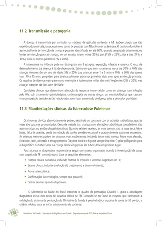 160 Ministério da Saúde . Secretaria de Vigilância em Saúde . Departamento de DST,Aids e Hepatites Virais
11.2 Transmissão e patogenia
A doença é transmitida por partículas ou núcleos de gotículas contendo a M. tuberculosis que são
expelidos durante fala, tosse, espirro ou canto de pessoas com TB pulmonar ou laríngea. O contato domiciliar é
a principal fonte de infecção da criança e pode ser identiﬁcada em até 90%, quando pesquisada ativamente.As
fontes de infecção para as crianças, em um estudo, foram mães (25%), pais (15% a 25%), tios e tias (24% a
30%), avós ou outros parentes (7% a 20%).
A tuberculose na infância pode ser distinguida em 3 estágios: exposição, infecção e doença. O risco de
desenvolvimento da doença é idade-dependente. Estima-se que, sem tratamento, cerca de 30% a 40% das
crianças menores de um ano de idade; 5% a 20% das crianças entre 1 e 5 anos e 10% a 20% dos jovens
com 10 a 15 anos progridem para doença pulmonar ativa nos primeiros dois anos após a infecção primária.
Os quadros de doença mais grave como meningite e tuberculose miliar são mais freqüentes (2% a 20%) nas
crianças menores de dois anos de idade.
Condições clínicas que determinam alteração da resposta imune celular como em crianças com infecção
pelo HIV, sob tratamento quimioterápico, corticoterapia ou outras drogas ou imunobiológicos que causam
imunossupressão também estão relacionadas com risco aumentado de doença ativa e de maior gravidade.
11.3 Manifestações clínicas da Tuberculose Pulmonar
Os sintomas clínicos são relativamente pobres, existindo um contraste com os achados radiológicos que, às
vezes são bastante pronunciados. Cerca de metade das crianças com alterações radiológicas consideráveis são
assintomáticas ou então oligossintomáticas. Quando existem queixas, as mais comuns são a tosse seca, febre
baixa, falta de apetite, perda ou redução do ganho pondero-estatural e ocasionalmente sudorese vespertina.
As crianças menores podem ter sintomas mais exuberantes, incluindo tosse mais intensa, febre mais elevada,
chiado no peito, anorexia e emagrecimento. O exame torácico é quase sempre inocente. O principal quesito para
o diagnóstico da tuberculose na criança reside em pensar em tuberculose em primeiro lugar.
Para alcançar o diagnóstico recomenda-se seguir um roteiro organizado visando à investigação de casos
com suspeita de TB tomando como base os seguintes elementos:
• História clínica cuidadosa, incluindo história de contato e sintomas sugestivos de TB;
• Exame clínico, inclusive avaliação do crescimento e desenvolvimento;
• Prova tuberculínica;
• Conﬁrmação bacteriológica, sempre que possivel;
• Outros exames quando disponíveis.
O Ministério da Saúde do Brasil preconiza o quadro de pontuação (Quadro 1) para a abordagem
diagnóstica inicial nos casos de suspeita clínica de TB. Tomando-se por base os estudos que permitiram a
validação do sistema de pontuação do Ministério da Saúde é possível adotar o ponto de corte de 30 pontos, a
critério médico, para se iniciar o tratamento do paciente.
 