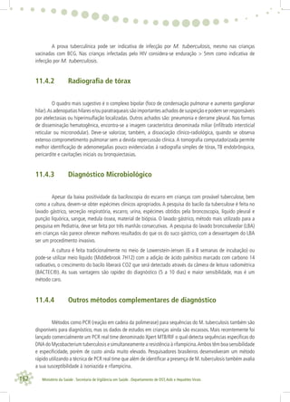 162 Ministério da Saúde . Secretaria de Vigilância em Saúde . Departamento de DST,Aids e Hepatites Virais
A prova tuberculínica pode ser indicativa de infecção por M. tuberculosis, mesmo nas crianças
vacinadas com BCG. Nas crianças infectadas pelo HIV considera-se enduração > 5mm como indicativa de
infecção por M. tuberculosis.
11.4.2 Radiograﬁa de tórax
O quadro mais sugestivo é o complexo bipolar (foco de condensação pulmonar e aumento ganglionar
hilar).As adenopatias hilares e/ou paratraqueais são importantes achados de suspeição e podem ser responsáveis
por atelectasias ou hiperinsuﬂação localizadas. Outros achados são: pneumonia e derrame pleural. Nas formas
de disseminação hematogênica, encontra-se a imagem característica denominada miliar (inﬁltrado intersticial
reticular ou micronodular). Deve-se valorizar, também, a dissociação clínico-radiológica, quando se observa
extenso comprometimento pulmonar sem a devida repercussão clínica.A tomograﬁa computadorizada permite
melhor identiﬁcação de adenomegalias pouco evidenciadas à radiograﬁa simples de tórax, TB endobrônquica,
pericardite e cavitações iniciais ou bronquiectasias.
11.4.3 Diagnóstico Microbiológico
Apesar da baixa positividade da baciloscopia do escarro em crianças com provável tuberculose, bem
como a cultura, devem-se obter espécimes clínicos apropriados. A pesquisa do bacilo da tuberculose é feita no
lavado gástrico, secreção respiratória, escarro, urina, espécimes obtidos pela broncoscopia, líquido pleural e
punção liquórica, sangue, medula óssea, material de biópsia. O lavado gástrico, método mais utilizado para a
pesquisa em Pediatria, deve ser feita por três manhãs consecutivas. A pesquisa do lavado broncoalveolar (LBA)
em crianças não parece oferecer melhores resultados do que os do suco gástrico, com a desvantagem do LBA
ser um procedimento invasivo.
A cultura é feita tradicionalmente no meio de Lowenstein-Jensen (6 a 8 semanas de incubação) ou
pode-se utilizar meio líquido (Middlebrook 7H12) com a adição de ácido palmítico marcado com carbono 14
radioativo, o crescimento do bacilo liberará CO2 que será detectado através da câmera de leitura radiométrica
(BACTEC®). As suas vantagens são rapidez do diagnóstico (5 a 10 dias) e maior sensibilidade, mas é um
método caro.
11.4.4 Outros métodos complementares de diagnóstico
Métodos como PCR (reação em cadeia da polimerase) para sequências do M. tuberculosis também são
disponíveis para diagnóstico, mas os dados de estudos em crianças ainda são escassos. Mais recentemente foi
lançado comercialmente um PCR real time denominado Xpert MTB/RIF o qual detecta sequências especíﬁcas do
DNA do Mycobacterium tuberculosis e simultaneamente a resistência à rifampicina.Ambos têm boa sensibilidade
e especiﬁcidade, porém de custo ainda muito elevado. Pesquisadores brasileiros desenvolveram um método
rápido utilizando a técnica de PCR real time que além de identiﬁcar a presença de M. tuberculosis também avalia
a sua susceptibilidade à isoniazida e rifampicina.
 