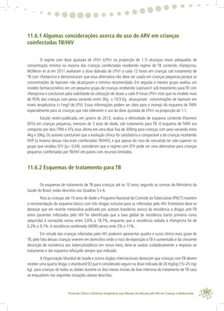 167Protocolo Clínico e Diretrizes Terapêuticas para Manejo da Infecção pelo HIV em Crianças e Adolescentes
11.6.1 Algumas considerações acerca do uso de ARV em crianças
coinfectadas TB/HIV
O regime com dose ajustada de LPV/r (LPV/r na proporção de 1:1) alcançou níveis adequados de
concentração mínima na maioria das crianças coinfectadas recebendo regime de TB contendo rifampicina.
McIlleron et al em 2011 avaliaram a dose dobrada de LPV/r a cada 12 horas em crianças sob tratamento de
TB com rifampicina e demonstraram que essa alternativa não deve ser usada em crianças pequenas porque as
concentrações de lopinavir não alcançaram o mínimo recomendado. Em seguida o mesmo grupo avaliou um
modelo farmacocinético em um pequeno grupo de crianças recebendo Lopinavir/r sob tratamento para TB com
rifampicina e concluíram pela viabilidade da utilização de doses a cada 8 horas LPV/r visto que no modelo mais
de 95% das crianças com pesos variando entre 3Kg a 19,9 Kg alcançariam concentrações de lopinavir em
níveis terapêuticos (>1mg/l de LPV). Essas informações podem ser úteis para o manejo do esquema de TARV
especialmente para as crianças que não tolerarem o uso da dose ajustada de LPV/r na proporção de 1:1.
Estudo recém-publicado, em janeiro de 2013, avaliou a efetividade de esquema contendo Efavirenz
(EFV) em crianças pequenas, menores de 3 anos de idade, sob tratamento para TB. O esquema de TARV era
composto por dois ITRN e EFV, esse último em uma dose ﬁxa de 300mg para crianças com peso variando entre
4kg e 20kg. Os autores concluíram que a evolução clínica foi satisfatória e comparável a de crianças recebendo
NVP (a maioria dessas não eram coinfectadas TB/HIV), e que apesar do risco de convulsão ter sido superior no
grupo que recebeu EFV (p= 0,04), consideram que o regime com EFV pode ser uma alternativa para crianças
pequenas coinfectadas por TB/HIV em países com recursos limitados.
11.6.2 Esquemas de tratamento para TB
Os esquemas de tratamento de TB para crianças até os 10 anos, segundo as normas do Ministério da
Saúde do Brasil, estão descritos nos Quadros 5 e 6.
Para as crianças até 10 anos de idade o Programa Nacional de Controle da Tuberculose (PNCT) mantém
a recomendação do esquema básico com três drogas inclusive para as infectadas pelo HIV. Entretanto deve-se
destacar que em recente metanálise publicada por autores brasileiros acerca da resistência a drogas anti-TB
entre pacientes infectados pelo HIV foi identiﬁcada que a taxa global de resistência (tanto primária como
adquirida) à isoniazida variou entre 3,6% a 18,7%, enquanto que a resistência isolada à rifampicina foi de
0,2% a 9,1%.A resistência combinada (MDR) variou ente 2% a 11%.
Em virtude das crianças infectadas pelo HIV poderem apresentar quadro e curso clínico mais grave de
TB, pelo fato dessas crianças viverem em domicílios onde o risco de exposição à TB é aumentado e da crescente
descrição de resistência aos tuberculostáticos em nosso meio, deve-se avaliar cuidadosamente a resposta ao
tratamento e dar esquema reforçado sempre que indicado.
A Organização Mundial de Saúde e outros órgãos internacionais destacam que crianças com TB devem
receber uma quarta droga, o etambutol (E) que é considerado seguro na dose indicada de 20 mg/kg (15–25 mg/
kg) para crianças de todas as idades durante os dois meses iniciais de fase intensiva do tratamento de TB caso
se enquadrem nas seguintes situações abaixo descritas:
 