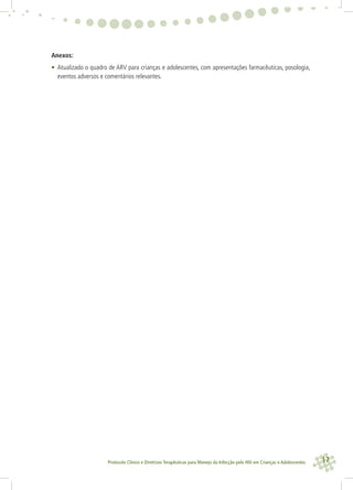17Protocolo Clínico e Diretrizes Terapêuticas para Manejo da Infecção pelo HIV em Crianças e Adolescentes
Anexos:
• Atualizado o quadro de ARV para crianças e adolescentes, com apresentações farmacêuticas, posologia,
eventos adversos e comentários relevantes.
 