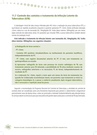 174 Ministério da Saúde . Secretaria de Vigilância em Saúde . Departamento de DST,Aids e Hepatites Virais
11.7 Controle dos contatos e tratamento da Infecção Latente da
Tuberculose (ILTB)
A abordagem inicial de toda criança infectada pelo HIV inclui a realização da prova tuberculínica (PT), a
qual deverá ser repetida anualmente, enquanto o paciente apresentar PT <5mm. Sendo veriﬁcada induração
≥5mm, indica-se o uso de isoniazida (H), 10mg/kg/dia VO 1x/dia (dose máxima: 300mg/dia), por seis meses
(após exclusão de tuberculose ativa). Em pacientes que iniciarão TARV, a prova tuberculínica também deverá
constar da avaliação inicial.
Está indicado o tratamento da infecção latente com isoniazida (H), 10mg/kg/dia, VO, 1x/dia
(dose máxima: 300mg/dia), nas seguintes situações:
a) Radiograﬁa de tórax normal e:
- PT ≥5mm;
- Contatos HIV positivos intradomiciliares ou institucionais de pacientes bacilíferos,
independentemente da PT;
- PT <5mm, com registro documental anterior de PT ≥5 mm, sem tratamento ou
quimioproﬁlaxia na ocasião.
b) Apresentar radiograﬁa de tórax com presença de cicatriz radiológica de TB, sem
tratamento anterior para TB (afastada a possibilidade de TB ativa mediante exames de
escarro, radiograﬁas anteriores e se necessário, TC de tórax), independentemente do
resultado da PT.
Se a induração for <5mm, repetir o teste após seis meses do início do tratamento (ou
quando for evidenciada reconstituição imune, em pacientes cujo tratamento se inicie na
categoria imunológica 3), e passar a realizá-lo anualmente. Após viragem tuberculínica,
não é necessária a repetição anual da prova.
Segundo a recomendação do Programa Nacional de Controle da Tuberculose, a atividade de controle de
contatos deve ser considerada como uma ferramenta importante para prevenir o adoecimento e diagnosticar
precocemente casos de doença ativa, e deve ser priorizado e realizado fundamentalmente pela atenção básica.
Os serviços devem se estruturar para que esta prática de grande repercussão para o controle daTB seja otimizada.
 