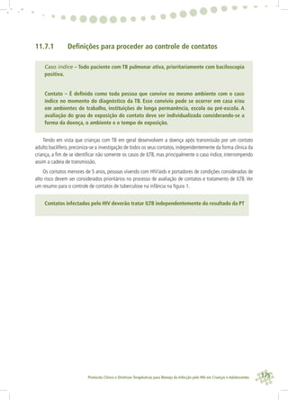 175Protocolo Clínico e Diretrizes Terapêuticas para Manejo da Infecção pelo HIV em Crianças e Adolescentes
11.7.1 Deﬁnições para proceder ao controle de contatos
Caso índice – Todo paciente com TB pulmonar ativa, prioritariamente com baciloscopia
positiva.
Contato – É deﬁnido como toda pessoa que convive no mesmo ambiente com o caso
índice no momento do diagnóstico da TB. Esse convívio pode se ocorrer em casa e/ou
em ambientes de trabalho, instituições de longa permanência, escola ou pré-escola. A
avaliação do grau de exposição do contato deve ser individualizada considerando-se a
forma da doença, o ambiente e o tempo de exposição.
Tendo em vista que crianças com TB em geral desenvolvem a doença após transmissão por um contato
adulto bacilífero, preconiza-se a investigação de todos os seus contatos, independentemente da forma clínica da
criança, a ﬁm de se identiﬁcar não somente os casos de ILTB, mas principalmente o caso índice, interrompendo
assim a cadeia de transmissão.
Os contatos menores de 5 anos, pessoas vivendo com HIV/aids e portadores de condições consideradas de
alto risco devem ser considerados prioritários no processo de avaliação de contatos e tratamento de ILTB. Ver
um resumo para o controle de contatos de tuberculose na infância na ﬁgura 1.
Contatos infectados pelo HIV deverão tratar ILTB independentemente do resultado da PT
 