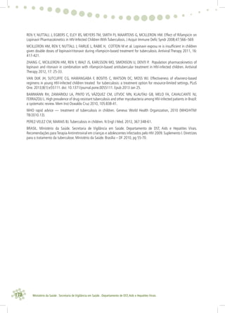 178 Ministério da Saúde . Secretaria de Vigilância em Saúde . Departamento de DST,Aids e Hepatites Virais
REN Y, NUTTALL J, EGBERS C, ELEY BS, MEYERS TM, SMITH PJ, MAARTENS G, MCILLERON HM. Effect of Rifampicin on
Lopinavir Pharmacokinetics in HIV-Infected Children With Tuberculosis. J Acquir Immune Deﬁc Syndr 2008;47:566–569.
MCILLERON HM, REN Y, NUTTALL J, FAIRLIE L, RABIE H, COTTON M et al. Lopinavir exposu re is insufﬁcient in children
given double doses of lopinavir/ritonavir during rifampicin-based treatment for tuberculosis. Antiviral Therapy 2011, 16:
417-421.
ZHANG C, MCILLERON HM, REN Y, WALT JS, KARLSSON MO, SIMONSON U, DENTI P. Population pharmacokinetics of
lopinavir and ritonavir in combination with rifampicin-based antitubercular treatment in HIV-infected children. Antiviral
Therapy 2012, 17: 25-33.
VAN DIJK JH, SUTCLIFFE CG, HAMANGABA F, BOSITIS C, WATSON DC, MOSS WJ. Effectiveness of efavirenz-based
regimens in young HIV-infected children treated for tuberculosis: a treatment option for resource-limited settings. PLoS
One. 2013;8(1):e55111. doi: 10.1371/journal.pone.0055111. Epub 2013 Jan 25.
BAMMANN RH, ZAMARIOLI LA, PINTO VS, VÁZQUEZ CM, LITVOC MN, KLAUTAU GB, MELO FA, CAVALCANTE NJ,
FERRAZOLI L. High prevalence of drug-resistant tuberculosis and other mycobacteria among HIV-infected patients in Brazil:
a systematic review. Mem Inst Oswaldo Cruz 2010, 105:838-41.
WHO rapid advice — treatment of tuberculosis in children. Geneva: World Health Organization, 2010 (WHO/HTM/
TB/2010.13).
PEREZ-VELEZ CM, MARAIS BJ.Tuberculosis in children. N Engl J Med. 2012, 367:348-61.
BRASIL. Ministério da Saúde. Secretaria de Vigilância em Saúde. Departamento de DST, Aids e Hepatites Virais.
Recomendações para Terapia Antirretroviral em crianças e adolescentes infectados pelo HIV 2009. Suplemento I. Diretrizes
para o tratamento da tuberculose. Ministério da Saúde. Brasília – DF 2010, pg 55-70.
 