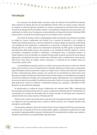 18 Ministério da Saúde . Secretaria de Vigilância em Saúde . Departamento de DST,Aids e Hepatites Virais
Introdução
Ao se passarem três décadas desde os primeiros relatos da Síndrome de Imunodeﬁciência Adquirida
(aids), resultante da infecção pelo Vírus da Imunodeﬁciência Humana (HIV), em crianças e jovens, observam-
se mudanças no perﬁl dos pacientes acometidos. Os sucessos na prevenção da transmissão vertical, principal
mecanismo de aquisição do HIV em pediatria, levaram a uma signiﬁcativa redução dos casos novos, porém, com
estabilização nos últimos anos. Os progressos no desenvolvimento da Terapia Antirretroviral Combinada (TARV)
proporcionaram a conversão de uma doença grave em uma infecção crônica e controlável.
Este cenário de mudanças clínicas e epidemiológicas impõe novos desaﬁos aos proﬁssionais envolvidos
no cuidado de crianças e adolescentes com HIV/aids. Com o aumento da sobrevida e com a redução da
frequência de infecções oportunistas, crescem em importância os aspectos ligados à promoção da saúde integral
e da qualidade de vida, notadamente na adolescência e na juventude. A interação entre a ﬁsiopatologia da
infecção pelo HIV e os efeitos adversos dos medicamentos componentes da TARV, agindo no organismo em
desenvolvimento desde idades precoces, está associada a uma variedade de distúrbios orgânicos e mentais,
acometendo o metabolismo de lipídios e carboidratos, a mineralização óssea, a composição corporal e as
funções hepática e renal.Tais distúrbios, em complexa interação, podem ocasionar aumento do risco de doenças
degenerativas, principalmente do sistema cardiovascular, inﬂamação crônica e envelhecimento celular precoce.
Desta forma, novas rotinas de cuidado, visando a prevenção e o tratamento de tais condições, devem ser
incorporadas à prática clínica.
A vulnerabilidade psicossocial, presente no cotidiano de boa parte das pessoas vivendo com HIV/aids
desde a vida intrauterina, associa-se frequentemente à orfandade, abandono por parte de pais ou responsáveis
legais, diﬁculdades escolares, preconceito e estigma nas relações sociais e afetivas. Estes fatores têm o potencial
de afetar o desenvolvimento afetivo e psíquico, com aumento do risco de distúrbios de saúde mental, como
depressão,ansiedade e distúrbios de comportamento.Neste contexto,impõe-se a necessidade da estruturação de
uma linha de cuidado bem articulada, com a participação de equipes multidisciplinares e com a disponibilização
de recursos de apoio da comunidade. O cuidado bem estruturado à família e às crianças, desde idades precoces,
pode proporcionar recursos de resiliência e fortalecimento pessoal que, associados à efetividade da TARV,
favorecem um desenvolvimento adequado.
As transformações no cuidado de crianças e adolescentes tem motivado, desde 1996, a elaboração das
Recomendações para Terapia Antirretroviral em crianças e adolescentes infectados pelo HIV. Periodicamente, há
a atualização com a inclusão das informações sobre os avanços ocorridos nas orientações para o tratamento e
acompanhamento das crianças expostas e infectadas pelo HIV.
Tendo em vista o cenário mencionado acima, novos temas têm sido progressivamente incluídos, mantendo-
se o objetivo de que esta publicação tenha o caráter de referência técnica, com o desejável equilíbrio entre
abrangência e profundidade.
Este documento, publicado na forma de Protocolo Clínico e Diretriz Terapêutica (PCDT) por meio de portaria
ministerial, após um período de 30 dias de consulta pública, objetiva a atualização de proﬁssionais de saúde
que atendem à população pediátrica exposta e infectada pelo HIV, principalmente dos médicos, que manejam o
tratamento antirretroviral e suas especiﬁcidades nesta faixa etária.
 