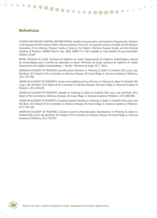 188 Ministério da Saúde . Secretaria de Vigilância em Saúde . Departamento de DST,Aids e Hepatites Virais
Referências
CENTERS FOR DISEASES CONTROLAND PREVENTION. Guidelines for prevention and treatment of opportunistic infections
in HIV-exposed and HIV-infected children. Recommendations from CDC, the National Institutes of Health, the HIV Medicine
Association of the Infectious Diseases Society of America, the Pediatric Infectious Diseases Society, and the American
Academy of Pediatrics. MMWR Recomm Rep. 2009; 58(RR-11):1-166. Available at: http://aidsinfo.nih.gov/contentﬁles/
Pediatric_OI.pdf
BRASIL. Ministério da Saúde. Secretaria de Vigilância em Saúde. Departamento de Vigilância Epidemiológica. Manual
de recomendações para o controle da tuberculose no Brasil / Ministério da Saúde, Secretaria de Vigilância em Saúde,
Departamento de Vigilância Epidemiológica. – Brasília : Ministério da Saúde, 2011. 284 p.
AMERICAN ACADEMY OF PEDIATRICS. Varicella-Zoster Infections. In: Pickering LK, Baker CJ, Kimberlin DW, Long S, eds.
Red Book: 2012 Report of the Committee on Infectious Diseases. Elk Grove Village, IL: American Academy of Pediatrics;
2012:774-788.
AMERICAN ACADEMY OF PEDIATRICS. Human Immunodeﬁciency Virus Infection. In: Pickering LK, Baker CJ, Kimberlin DW,
Long S, eds. Red Book: 2012 Report of the Committee on Infectious Diseases. Elk Grove Village, IL: American Academy of
Pediatrics; 2012:418-439.
AMERICAN ACADEMY OF PEDIATRICS. Measles. In: Pickering LK, Baker CJ, Kimberlin DW, Long S, eds. Red Book: 2012
Report of the Committee on Infectious Diseases. Elk Grove Village, IL:American Academy of Pediatrics; 2012:489-499.
AMERICANACADEMY OF PEDIATRICS.Toxoplasma gondii Infections. In: Pickering LK, Baker CJ, Kimberlin DW, Long S, eds.
Red Book: 2012 Report of the Committee on Infectious Diseases. Elk Grove Village, IL: American Academy of Pediatrics;
2012:720-728.
AMERICAN ACADEMY OF PEDIATRICS. Diseases Caused by Nontuberculous Mycobacteria. In: Pickering LK, Baker CJ,
Kimberlin DW, Long S, eds. Red Book: 2012 Report of the Committee on Infectious Diseases. Elk GroveVillage, IL:American
Academy of Pediatrics; 2012:759-767.
 