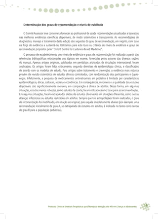 19Protocolo Clínico e Diretrizes Terapêuticas para Manejo da Infecção pelo HIV em Crianças e Adolescentes
Determinação dos graus de recomendação e níveis de evidência
O ComitêAssessor teve como meta fornecer ao proﬁssional de saúde recomendações atualizadas e baseadas
nas melhores evidências cientíﬁcas disponíveis, de modo sistemático e transparente. As recomendações de
diagnóstico, manejo e tratamento desta edição são seguidas do grau de recomendação, em negrito, com base
na força de evidência a sustentá-las. Utilizamos para este Guia os critérios de níveis de evidência e graus de
recomendação propostos pelo “Oxford Centre for Evidence-Based Medicine”.
O processo de estabelecimento dos níveis de evidência e graus de recomendação foi realizado a partir das
referências bibliográﬁcas relacionadas aos tópicos em exame, fornecidas pelos autores das diversas seções
do manual. Apenas artigos originais, publicados em periódicos arbitrados de circulação internacional, foram
analisados. Os artigos foram lidos criticamente, segundo diretrizes de epidemiologia clínica, e classiﬁcados
de acordo com os modelos de estudo. Para artigos sobre tratamento e prevenção, a evidência mais robusta
provém da revisão sistemática de estudos clínicos controlados, com randomização dos participantes e duplo-
cegos. Infelizmente, a pesquisa de medicamentos antirretrovirais em pediatria é limitada por características
epidemiológicas, éticas, culturais, sociais e econômicas. Em consequência, o número e a qualidade dos estudos
disponíveis são signiﬁcativamente menores, em comparação à clínica de adultos. Dessa forma, em algumas
situações,estudos menos robustos,como estudos de coorte,foram utilizados como base para as recomendações.
Em algumas situações, foram extrapolados dados de estudos observados em situações diferentes, como outras
doenças infecciosas ou estudos realizados em adultos. Sempre que tais extrapolações foram realizadas, o grau
de recomendação foi modiﬁcado, em relação ao original, para aquele imediatamente abaixo (por exemplo, uma
recomendação inicialmente de grau A, se extrapolada de estudos em adultos, é indicada no texto como sendo
de grau B para a população pediátrica).
 
