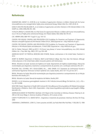 209Protocolo Clínico e Diretrizes Terapêuticas para Manejo da Infecção pelo HIV em Crianças e Adolescentes
Referências
DANKNER WM, LINDSEY JC, LEVIN MJ, et al. Correlates of opportunistic infections in children infected with the human
immunodeﬁciency virus managed before highly active antiretroviral therapy. Pediatr Infect Dis J 2001;20:40--8.
GONA P,VAN DYKE RB,WILLIAMS PL, et al. Incidence of opportunistic and other infections in HIV-infected children in the
HAART era. JAMA 2006;296:292--300.
YLITALO N, BROGLY S, HUGHES MD, et al. Risk factors for opportunistic illnesses in children with human immunodeﬁciency
virus in the era of highly active antiretroviral therapy.Arch Pediatr Adolesc Med 2006;160:778--87.
CDC. MMWR 2009; 58(Nº RR 11):pg.8-13, pg. 130-132
CENTERS FOR DISEASE CONTROL AND PREVENTION (CDC).Guidelines for Prevention and Treatment of Opportunistic
Infections amongHIV-Exposed and HIV-Infected Children.04 set. 2009.Disponível em: <http://AIDSinfo.nih.gov>.
CENTERS FOR DISEASE CONTROL AND PREVENTION (CDC).Guidelines for Prevention and Treatment of Opportunistic
Infections in HIV-Infected Adults and Adolescents. 10 Abril 2009. Disponível em: <http://AIDSinfo.nih.gov>.
ZAR HJ. Pediatr Pulmonol. 2008 Jan;43(1):1-10.Chronic lung disease in human immunodeﬁciency virus (HIV) infected
children.Am. J.Trop. Med. Hyg., 86(3), 2012, pp. 434–440
AMERICAN SOCIETY OF TROPICAL MEDICINE AND HYGIENE. Review: Leishmaniasis in the United States: Treatment in
2012
HENRY W. MURRAY. Department of Medicine, Weill Cornell Medical College, New York, New York Abstract. Although
civilian physicians in the United States seldom encounter patients with leishmaniasis
BRASIL. Ministério da Saude. Secretaria de Vigilância em Saúde. Departamento de Vigilância Epidemiológica. Manual de
recomendações para diagnóstico, tratamento e acompanhamento de pacientes com a coinfecção Leishmania-HIV, 2011.
PELISSARI, D.M.; CECHINEL, M.P.; SOUSA-GOMES, M.L.; LIMA JÚNIOR, F.E.F. Tratamento da Leishmaniose Visceral e
Leishmaniose Tegumentar Americana no Brasil. Epidemiol. Serv. Saúde, Brasília, 20(1):107-110, jan-mar 2011.
BRASIL. Ministério da Saúde. Manual de recomendações para diagnóstico,tratamento e acompanhamento da co-infecção
leishmânia-HIV. Brasília,2011.
BRASIL. Ministério da Saúde. Manual de terapêutica de Malária. Brasília,2001.
DEENER, A. et al. Intravenous gammaglobulin treatment in HIV-1infection.Immunol.Allergy Clin.North Am., [s.l.], v. 28, n.
4, p. 851-9,2008.
NEW YORK (State). Department of Health AIDS Institute.HIV ClinicalResource.Clinical guidelines.HIV-Related Hematologic
Manifestations inPediatrics. March 2003. Disponívelem: <http://www.hivguidelines.org/GuideLine.aspx?pageID=258&gu
ideLineID=35>.
AMERICAN ACADEMY OF PEDIATRICS. Red Book: 2012 Report of the Committee on Infectious Diseases. Pickering LK, ed.
29th ed. Elk Grove Village, IL:American Academy of Pediatrics; 2012.versão on line).
CHIEFFI P P,GRYSCHEK R C B, AMATO NETO V , Diagnóstico e tratamento de parasitoses intestinais, Rev Bras Clin Terap,
2000
CIMERMAN S, CIMERMAN B , LEWI D S;. Enteric parasites and AIDS, Sao Paulo Med J/Rev Paul Med, 117(6):266-73, 1999
 
