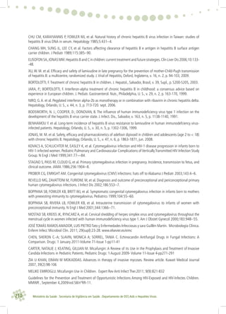 210 Ministério da Saúde . Secretaria de Vigilância em Saúde . Departamento de DST,Aids e Hepatites Virais
CHU CM, KARAYIANNIS P, FOWLER MJ, et al. Natural history of chronic hepatitis B virus infection in Taiwan: studies of
hepatitis B virus DNA in serum. Hepatology 1985;5:431--4.
CHANG MH, SUNG JL, LEE CY, et al. Factors affecting clearance of hepatitis B e antigen in hepatitis B surface antigen
carrier children. J Pediatr 1989;115:385--90.
ELISOFON SA,JONAS MM.Hepatitis B and C in children:current treatment and future strategies.Clin Liver Dis 2006;10:133-
-48.
XU, W. M. et al. Efﬁcacy and safety of lamivudine in late pregnancy for the prevention of mother-Child-Pugh transmission
of hepatitis B: a multicentre, randomized study. J.Viral of Hepatitis, Oxford, Inglaterra, v. 16, n. 2, p. 94-103, 2009.
BORTOLOTTI, F.Treatment of chronic hepatitis B in children. J. Hepatol., Salvador, Brasil, v. 39, Supl., p. S200-S205, 2003.
JARA, P.; BORTOLOTTI, F. Interferon-alpha treatment of chronic hepatitis B in childhood: a consensus advice based on
experience in European children. J. Pediatr. Gastroenterol. Nutr., Philadelphia, U. S., v. 29, n. 2, p. 163-170, 1999.
NIRO, G.A. et al. Pegylated interferon alpha-2b as monotherapy or in combination with ribavirin in chronic hepatitis delta.
Hepatology, Orlando, U. S., v. 44, n. 3, p. 713-720. sept. 2006.
BODSWORTH, N. J.; COOPER, D.; DONOVAN, B. The inﬂuence of human immunodeﬁciency virus type 1 infection on the
development of the hepatitis B virus carrier state. J. Infect. Dis., Salvador, v. 163, n. 5, p. 1138-1140, 1991.
BENHAMOU Y. et al. Long-term incidence of hepatitis B virus resistance to lamivudine in human immunodefciency virus-
infected patients. Hepatology, Orlando, U. S., v. 30, n. 5, p. 1302-1306, 1999.
JONAS, M. M. et al. Safety, efﬁcacy and pharmacokinetics of adefovir dipivoxil in children and adolescents (age 2 to < 18)
with chronic hepatitis B. Hepatology, Orlando, U. S., v. 47, n. 6, p. 1863-1871, jun. 2008.
KOVACS A, SCHLUCHTER M, EASLEY K, et al. Cytomegalovirus infection and HIV-1 disease progression in infants born to
HIV-1-infected women. Pediatric Pulmonary and Cardiovascular Complications ofVerticallyTransmitted HIV Infection Study
Group. N Engl J Med 1999;341:77—84.
STAGNO S, PASS RF, CLOUD G, et al. Primary cytomegalovirus infection in pregnancy. Incidence, transmission to fetus, and
clinical outcome. JAMA 1986;256:1904--8.
PROBER CG, ENRIGHT AM. Congenital cytomegalovirus (CMV) infections: hats off to Alabama J Pediatr 2003;143:4--6.
REVELLO MG, ZAVATTONI M, FURIONE M, et al. Diagnosis and outcome of preconceptional and periconceptional primary
human cytomegalovirus infections. J Infect Dis 2002;186:553--7.
BOPPANA SB, FOWLER KB, BRITT WJ, et al. Symptomatic congenital cytomegalovirus infection in infants born to mothers
with preexisting immunity to cytomegalovirus. Pediatrics 1999;104:55--60.
BOPPANA SB, RIVERA LB, FOWLER KB, et al. Intrauterine transmission of cytomegalovirus to infants of women with
preconceptional immunity. N Engl J Med 2001;344:1366--71.
MOSTAD SB, KREISS JK, RYNCARZ A, et al. Cervical sheddIng of herpes simplex virus and cytomegalovirus throughout the
menstrual cycle in women infected with human immunodeﬁciency virus type 1.Am J Obstet Gynecol 2000;183:948--55.
JOSÉTOMÁS RAMOSAMADOR, LUIS PIETROTato y Enfermedades Infecciosas y sara Guillén Martín. Microbiología Clínica.
Enferm Infecc Microbiol Clin. 2011; 29(supl):23-28. www.elsevier.es/eimc
CHEN, SHERON C.-A; SLAVIN, MONICA A; SORREL, TANIA C. Echinocandin Antifungal Drugs in Fungal Infections: A
Comparison. Drugs: 1 January 2011-Volume 71-Issue 1-pp11-41
CARTER, NATALIE J; KEATING, GILLIAN M. Micafungin: A Review of its Use in the Prophylaxis and Treatment of Invasive
Candida Infections in Pediatric Patients. Pediatric Drugs: 1 August 2009- Volume 11-Issue 4-pp271-291
ZIA U KHAN, EIMAN M MOKADDAS. Advances in therapy of invasive mycoses. Review article. Kuwait Medical Journal
2007, 39(2):98-106
MELIKE EMIROGLU. Micafungin Use in Children. Expert Rev Anti Infect Ther.2011; 9(9):821-832
Guidelines for the Prevention and Treatment of Opportunistic Infections Among HIV-Exposed and HIV-Infectes Children.
MMWR , September 4,2009/vol.58/nºRR-11.
 