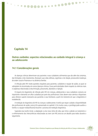 213Protocolo Clínico e Diretrizes Terapêuticas para Manejo da Infecção pelo HIV em Crianças e Adolescentes
Capítulo 14
Outros cuidados: aspectos relacionados ao cuidado integral à criança e
ao adolescente
14.1 Considerações gerais
As doenças crônicas determinam aos pacientes e seus cuidadores sofrimentos que vão além dos sintomas,
das limitações e dos tratamentos. Alcançam suas vidas afetivas, cognitivas e de relação, provocando mudanças
de ordem social e ﬁnanceira e na dinâmica familiar.
A infecção pelo HIV revela questões singulares para pacientes, cuidadores e equipe de saúde, as quais se
sobrepõem às encontradas em outras doenças crônicas. Essas particularidades dizem respeito às vivências reais
e subjetivas relacionadas à discriminação, preconceito, abandono e rejeição.
O impacto do diagnóstico de infecção pelo HIV em crianças, adolescentes e seus cuidadores costuma ser
importante e demanda um olhar cuidadoso por parte dos proﬁssionais. Estes devem estar atentos e disponíveis
para oferecer suporte necessário aos pacientes e seus familiares a partir do momento em que o diagnóstico é
estabelecido.
A revelação do diagnóstico de HIV às crianças e adolescentes é tarefa que requer cuidado e disponibilidade
dos proﬁssionais de saúde, como já foi apresentado no capítulo 5. Em muitos casos, o psicólogo pode auxiliar a
família e a equipe multiproﬁssional durante o processo de revelação diagnóstica.
Superada essa tarefa inicial, a adaptação a uma nova rotina de vida, que inclui a adesão ao tratamento e
o enfrentamento das intercorrências relacionadas ao viver com HIV, torna-se um desaﬁo para todos durante o
seguimento.
 