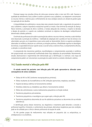 214 Ministério da Saúde . Secretaria de Vigilância em Saúde . Departamento de DST,Aids e Hepatites Virais
Promover espaço nas consultas clínicas de rotina para conversar sobre o viver com HIV e aids favorece a
qualidade do atendimento. Ouvir, acolher e auxiliar o paciente e seus cuidadores, a se adaptarem e encontrarem
os recursos internos e externos para o enfrentamento da nova condição costuma ser atitude de grande ajuda
na superação de tais desaﬁos.
A disponibilidade de acolhimento e escuta deve estar presente durante todo o seguimento do paciente e
seus cuidadores e adquire importância excepcional quando se instala a fase terminal da evolução da doença.
Nesse momento, a promoção do alívio e conforto, o manejo adequado dos sintomas, o respeito às decisões
e desejos do paciente e o suporte aos cuidadores constituem os objetivos da abordagem multiproﬁssional
denominada cuidados paliativos.
O estímulo dos proﬁssionais de saúde na promoção dos valores e recursos internos,inerentes a cada indivíduo
está relacionado à promoção da resiliência – habilidade de adaptação bem sucedida em face de estresse e da
adversidade, que para uns é espontânea e para outros pode ser desenvolvida. Dentre os aspectos psicológicos
observados na resiliência, destacam-se o otimismo, as emoções positivas, a ﬂexibilidade cognitiva na abordagem
do estresse, a capacidade de buscar suporte social, o uso do humor, o exercício físico, o comportamento altruísta,
a atenção e a consciência moral.
A compreensão dos mecanismos genéticos, neuroﬁsiológicos e comportamentais associados à resiliência
tem proporcionado uma compreensão multifacetada deste traço adaptativo da personalidade. Recentemente,
estudos observacionais e experimentais têm demonstrado que a identiﬁcação e o estímulo a tais traços de
comportamento podem ser instrumentais na promoção da saúde mental no contexto individual e coletivo.
14.2 Saúde mental e infecção pelo HIV
O estado mental do paciente com infecção pelo HIV pode apresentar-se alterado como
consequência de várias condições:
• Efeitos do HIV no SNC (síndromes neuropsiquiátricas primárias);
• Efeitos resultantes da imunodeﬁciência no SNC (infecções oportunistas, neoplasias, vasculites);
• Impacto da doença sistêmica no funcionamento cerebral;
• Distúrbios endócrinos ou metabólicos que afetam o funcionamento cerebral;
• Efeitos dos antirretrovirais e outros medicamentos psiquiátricos na função cerebral;
• Transtornos psiquiátricos pré-existentes;
• Transtornos psiquiátricos e neurológicos que surgem após a infecção pelo HIV;
• Transtornos psiquiátricos decorrentes do uso de substâncias psicoativas ou decorrentes de sua retirada
(abstinência).
A identiﬁcação precisa desses transtornos, seu diagnóstico e tratamento pode demandar a consulta a
proﬁssional especíﬁco. Entretanto, o conhecimento das principais alternativas terapêuticas para tais condições
pode ser de utilidade para o clínico e demais proﬁssionais da equipe de saúde.
Os três grandes grupos de medicamentos mais utilizados em psiquiatria são: os antipsicóticos, os
antidepressivos e os ansiolíticos.
 