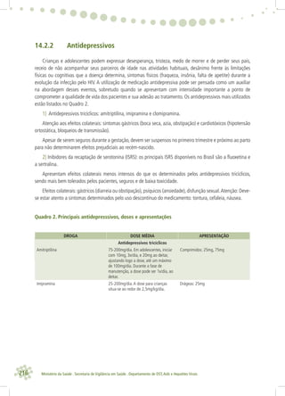216 Ministério da Saúde . Secretaria de Vigilância em Saúde . Departamento de DST,Aids e Hepatites Virais
14.2.2 Antidepressivos
Crianças e adolescentes podem expressar desesperança, tristeza, medo de morrer e de perder seus pais,
receio de não acompanhar seus parceiros de idade nas atividades habituais, desânimo frente às limitações
físicas ou cognitivas que a doença determina, sintomas físicos (fraqueza, insônia, falta de apetite) durante a
evolução da infecção pelo HIV. A utilização de medicação antidepressiva pode ser pensada como um auxiliar
na abordagem desses eventos, sobretudo quando se apresentam com intensidade importante a ponto de
comprometer a qualidade de vida dos pacientes e sua adesão ao tratamento. Os antidepressivos mais utilizados
estão listados no Quadro 2.
1) Antidepressivos tricíclicos: amitriptilina, imipramina e clomipramina.
Atenção aos efeitos colaterais: sintomas gástricos (boca seca, azia, obstipação) e cardiotóxicos (hipotensão
ortostática, bloqueios de transmissão).
Apesar de serem seguros durante a gestação, devem ser suspensos no primeiro trimestre e próximo ao parto
para não determinarem efeitos prejudiciais ao recém-nascido.
2) Inibidores da recaptação de serotonina (ISRS): os principais ISRS disponíveis no Brasil são a ﬂuoxetina e
a sertralina.
Apresentam efeitos colaterais menos intensos do que os determinados pelos antidepressivos tricíclicos,
sendo mais bem tolerados pelos pacientes, seguros e de baixa toxicidade.
Efeitos colaterais: gástricos (diarreia ou obstipação), psíquicos (ansiedade), disfunção sexual.Atenção: Deve-
se estar atento a sintomas determinados pelo uso descontínuo do medicamento: tontura, cefaleia, náusea.
Quadro 2. Principais antidepresssivos, doses e apresentações
DROGA DOSE MÉDIA APRESENTAÇÃO
Antidepressivos tricíclicos
Amitriptilina 75-200mg/dia. Em adolescentes, iniciar
com 10mg, 3x/dia, e 20mg ao deitar,
ajustando logo a dose, até um máximo
de 100mg/dia. Durante a fase de
manutenção, a dose pode ser 1x/dia, ao
deitar.
Comprimidos: 25mg, 75mg
Imipramina 25-200mg/dia.A dose para crianças
situa-se ao redor de 2,5mg/kg/dia.
Drágeas: 25mg
 