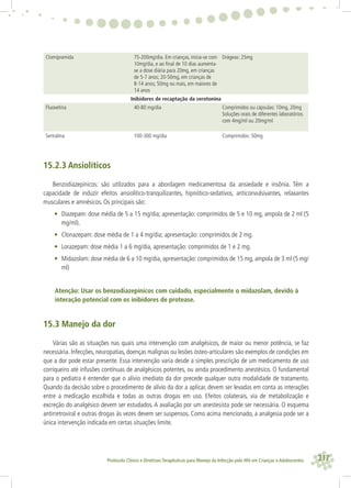 217Protocolo Clínico e Diretrizes Terapêuticas para Manejo da Infecção pelo HIV em Crianças e Adolescentes
Clomipramida 75-200mg/dia. Em crianças, inicia-se com
10mg/dia, e ao ﬁnal de 10 dias aumenta-
se a dose diária para 20mg, em crianças
de 5-7 anos; 20-50mg, em crianças de
8-14 anos; 50mg ou mais, em maiores de
14 anos
Drágeas: 25mg
Inibidores de recaptação da serotonina
Fluoxetina 40-80 mg/dia Comprimidos ou cápsulas: 10mg, 20mg
Soluções orais de diferentes laboratórios
com 4mg/ml ou 20mg/ml
Sertralina 100-300 mg/dia Comprimidos: 50mg
15.2.3 Ansiolíticos
Benzodiazepínicos: são utilizados para a abordagem medicamentosa da ansiedade e insônia. Têm a
capacidade de induzir efeitos ansiolítico-tranquilizantes, hipnótico-sedativos, anticonvulsivantes, relaxantes
musculares e amnésicos. Os principais são:
• Diazepam: dose média de 5 a 15 mg/dia; apresentação: comprimidos de 5 e 10 mg, ampola de 2 ml (5
mg/ml).
• Clonazepam: dose média de 1 a 4 mg/dia; apresentação: comprimidos de 2 mg.
• Lorazepam: dose média 1 a 6 mg/dia, apresentação: comprimidos de 1 e 2 mg.
• Midazolam: dose média de 6 a 10 mg/dia, apresentação: comprimidos de 15 mg, ampola de 3 ml (5 mg/
ml)
Atenção: Usar os benzodiazepínicos com cuidado, especialmente o midazolam, devido à
interação potencial com os inibidores de protease.
15.3 Manejo da dor
Várias são as situações nas quais uma intervenção com analgésicos, de maior ou menor potência, se faz
necessária. Infecções, neuropatias, doenças malignas ou lesões ósteo-articulares são exemplos de condições em
que a dor pode estar presente. Essa intervenção varia desde a simples prescrição de um medicamento de uso
corriqueiro até infusões contínuas de analgésicos potentes, ou ainda procedimento anestésico. O fundamental
para o pediatra é entender que o alívio imediato da dor precede qualquer outra modalidade de tratamento.
Quando da decisão sobre o procedimento de alívio da dor a aplicar, devem ser levadas em conta as interações
entre a medicação escolhida e todas as outras drogas em uso. Efeitos colaterais, via de metabolização e
excreção do analgésico devem ser estudados. A avaliação por um anestesista pode ser necessária. O esquema
antirretroviral e outras drogas às vezes devem ser suspensos. Como acima mencionado, a analgesia pode ser a
única intervenção indicada em certas situações limite.
 