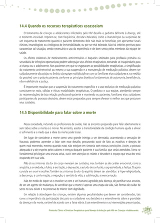 219Protocolo Clínico e Diretrizes Terapêuticas para Manejo da Infecção pelo HIV em Crianças e Adolescentes
14.4 Quando os recursos terapêuticos escasseiam
O tratamento de crianças e adolescentes infectados pelo HIV desaﬁa o pediatra defronte à doença, até
o momento incurável. Impõem-se, com frequência, decisões delicadas, como a manutenção ou suspensão de
um esquema de tratamento quando o paciente demonstra dele não mais se beneﬁciar, por apresentar sinais
clínicos, imunológicos ou virológicos de irreversibilidade, ou por ser mal tolerado. Não há critérios precisos para
caracterizar tal situação, sendo necessário o uso da experiência e de bom senso pelos membros da equipe de
saúde.
Os efeitos colaterais de medicamentos antirretrovirais e daqueles utilizados para proﬁlaxia primária ou
secundária de infecções oportunistas podem sobrepujar seus efeitos terapêuticos,tornando-se insuportáveis para
a criança ou o adolescente. Nos pacientes em que se esgotaram as possibilidades terapêuticas, a simpliﬁcação
do tratamento antirretroviral ou mesmo a sua suspensão e a manutenção de medicação paliativa, devem ser
cuidadosamente discutidas no âmbito da equipe multidisciplinar com os familiares e/ou cuidadores e, na medida
do possível, com o próprio paciente, conforme os princípios bioéticos fundamentais de autonomia, beneﬁcência,
não-maleﬁcência e justiça.
É importante ressaltar que a suspensão do tratamento especíﬁco e o uso exclusivo de medicação paliativa
constituem-se reais, válidas e éticas modalidades terapêuticas. O pediatra e sua equipe, atendendo sempre
às recomendações de boa relação proﬁssional-paciente e mantendo os pacientes, familiares e/ou cuidadores
participantes do processo decisório, devem estar preparados para sempre oferecer o melhor aos que procuram
seus cuidados.
14.5 Disponibilidade para falar sobre a morte
Nossa sociedade, incluindo os proﬁssionais de saúde, não se encontra preparada para falar abertamente e
sem tabus sobre a morte e o morrer. No entanto, aceitar a transitoriedade da condição humana ajuda a aliviar
o sofrimento e o medo que a ideia da morte pode trazer.
Em lugar de considerar a morte como uma grande inimiga a ser derrotada, acarretando a sensação de
fracasso, podemos aprender a lidar com esse desaﬁo, procurando ouvir de fato as escolhas e desejos de
quem está morrendo, mesmo quando estas não estejam em sintonia com nossas convicções. Assim, a postura
adequada é a de respeito pelos valores e crenças daquele paciente e sua família, que serão atendidos.Torna-se
fundamental privilegiar uma escuta ativa, ouvir com atenção os relatos e descobrir o espaço que essa dor está
ocupando em sua vida.
Não só os sintomas da dor do corpo merecem ser cuidados, mas também os de caráter emocional, como a
angústia, a ansiedade, a fobia, a excitação, a depressão, o estado de confusão, a agressividade, a fadiga. O apoio
consiste em ouvir e acolher. Também os sintomas da dor do espírito devem ser atendidos: a hiper-religiosidade,
a descrença, a conformação, a negação, o sentido da vida, a sublimação, a reencarnação.
Não ter medo de expor-se e envolver-se com o ser humano agredido pela doença, de partilhar seus anseios,
de ser um agente de mudanças, de acreditar que a morte é apenas uma etapa da vida, são formas de cuidar de
seres no seu existir e no processo de morrer com dignidade.
Em relação à abordagem das crianças, existem algumas peculiaridades que devem ser consideradas, tais
como a importância da participação dos pais ou cuidadores nas decisões e o entendimento sobre a gravidade
da doença e da morte, variável de acordo com a faixa etária. Esse entendimento e as intervenções preconizadas,
 