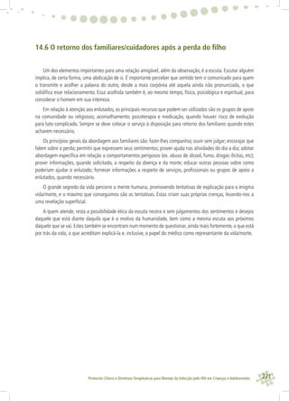 221Protocolo Clínico e Diretrizes Terapêuticas para Manejo da Infecção pelo HIV em Crianças e Adolescentes
14.6 O retorno dos familiares/cuidadores após a perda do ﬁlho
Um dos elementos importantes para uma relação amigável, além da observação, é a escuta. Escutar alguém
implica, de certa forma, uma abdicação de si. É importante perceber que sentido tem o comunicado para quem
o transmite e acolher a palavra do outro, desde a mais corpórea até aquela ainda não pronunciada, o que
solidiﬁca esse relacionamento. Essa acolhida também é, ao mesmo tempo, física, psicológica e espiritual, para
considerar o homem em sua inteireza.
Em relação à atenção aos enlutados, os principais recursos que podem ser utilizados são os grupos de apoio
na comunidade ou religiosos; aconselhamento; psicoterapia e medicação, quando houver risco de evolução
para luto complicado. Sempre se deve colocar o serviço à disposição para retorno dos familiares quando estes
acharem necessário.
Os princípios gerais da abordagem aos familiares são: fazer-lhes companhia; ouvir sem julgar; encorajar que
falem sobre a perda; permitir que expressem seus sentimentos; prover ajuda nas atividades do dia a dia; adotar
abordagem especíﬁca em relação a comportamentos perigosos (ex. abuso de álcool, fumo, drogas ilícitas, etc);
prover informações, quando solicitado, a respeito da doença e da morte; educar outras pessoas sobre como
poderiam ajudar o enlutado; fornecer informações a respeito de serviços, proﬁssionais ou grupos de apoio a
enlutados, quando necessário.
O grande segredo da vida percorre a mente humana, promovendo tentativas de explicação para o enigma
vida/morte, e o máximo que conseguimos são as tentativas. Estas criam suas próprias crenças, levando-nos a
uma revelação superﬁcial.
A quem atende, resta a possibilidade ética da escuta neutra e sem julgamentos dos sentimentos e desejos
daquele que está diante daquilo que é o motivo da humanidade, bem como a mesma escuta aos próximos
daquele que se vai. Estes também se encontram num momento de questionar, ainda mais fortemente, o que está
por trás da vida, o que acreditam explicá-la e, inclusive, o papel do médico como representante da vida/morte.
 