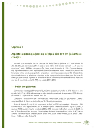23Protocolo Clínico e Diretrizes Terapêuticas para Manejo da Infecção pelo HIV em Crianças e Adolescentes
Capítulo 1
Aspectos epidemiológicos da infecção pelo HIV em gestantes e
crianças.
No Brasil foram notiﬁcados 656.701 casos de aids desde 1980 até junho de 2012, com um total de
253.706 óbitos, até dezembro de 2011, em todas as faixas etárias. Neste período, ocorreram 17.539 casos em
menores de 5 anos, e 4.435 em crianças entre 5 e 9 anos. A partir de outubro de 1996 o Programa Nacional,
hoje Departamento de DST/aids e Hepatites Virais do Ministério da Saúde adotou a indicação da proﬁlaxia da
transmissão vertical para todas as gestantes soropositivas e recém-nascidos expostos ao HIV. Esta estratégia
tem mostrado impacto na redução da transmissão vertical em nosso meio, porém, ainda acima das metas de
eliminação, com variações regionais. Os dados de um estudo colaborativo multicêntrico brasileiro mostraram
uma taxa de transmissão vertical de 7,5% nos anos de 2003 e 2004.
1.1 Dados em gestantes:
Com relação à infecção pelo HIV em gestantes, no último estudo em parturientes de 2010, observou-se uma
prevalência de HIV de 0,38%.Aplicando essa prevalência ao número estimado de gestantes em 2012, obtém-se
um total de 12.177 gestantes HIV positivas nesse ano.
Comparando o dado estimado com o número de casos notiﬁcados em 2012 (7.097 gestantes HIV+), estima-
se que a vigilância de HIV em gestantes alcançou 58,3% dos casos esperados.
A taxa de detecção de casos de HIV em gestantes no Brasil em 2012 correspondeu a 2,4 casos por 1.000
nascidos vivos. A única região com uma taxa de detecção superior à média nacional foi a Região Sul, com 5,8
casos por 1.000 nascidos vivos. No período de 2003 a 2012, observa-se no Brasil um aumento de 26,3% na
taxa de detecção de HIV em gestantes. Para as regiões, observa-se uma redução no Sudeste de 4,3% e um
aumento nas demais regiões, sendo de 380,0% para o Norte, 66,7% para o Nordeste, 26,7% para o Centro-
Oeste e 23,4% para o Sul. (Gráﬁco 1).
 