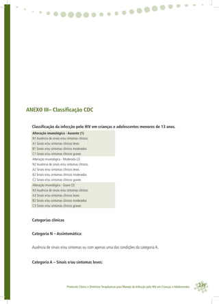 239Protocolo Clínico e Diretrizes Terapêuticas para Manejo da Infecção pelo HIV em Crianças e Adolescentes
ANEXO III– Classiﬁcação CDC
Classiﬁcação da infecção pelo HIV em crianças e adolescentes menores de 13 anos.
Alteração imunológica - Ausente (1)
N1 Ausência de sinais e/ou sintomas clínicos
A1 Sinais e/ou sintomas clínicos leves
B1 Sinais e/ou sintomas clínicos moderados
C1 Sinais e/ou sintomas clínicos graves
Alteração imunológica - Moderada (2)
N2 Ausência de sinais e/ou sintomas clínicos
A2 Sinais e/ou sintomas clínicos leves
B2 Sinais e/ou sintomas clínicos moderados
C2 Sinais e/ou sintomas clínicos graves
Alteração imunológica - Grave (3)
N3 Ausência de sinais e/ou sintomas clínicos
A3 Sinais e/ou sintomas clínicos leves
B3 Sinais e/ou sintomas clínicos moderados
C3 Sinais e/ou sintomas clínicos graves
Categorias clínicas
Categoria N – Assintomática:
Ausência de sinais e/ou sintomas ou com apenas uma das condições da categoria A.
Categoria A – Sinais e/ou sintomas leves:
 