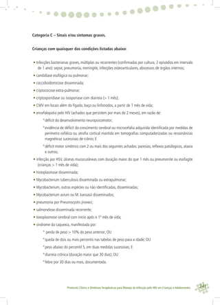241Protocolo Clínico e Diretrizes Terapêuticas para Manejo da Infecção pelo HIV em Crianças e Adolescentes
Categoria C – Sinais e/ou sintomas graves.
Crianças com quaisquer das condições listadas abaixo:
• Infecções bacterianas graves, múltiplas ou recorrentes (conﬁrmadas por cultura, 2 episódios em intervalo
de 1 ano): sepse, pneumonia, meningite, infecções osteoarticulares, abscessos de órgãos internos;
• candidíase esofágica ou pulmonar;
• coccidioidomicose disseminada;
• criptococose extra-pulmonar;
• criptosporidíase ou isosporíase com diarreia (> 1 mês);
• CMV em locais além do fígado, baço ou linfonodos, a partir de 1 mês de vida;
• encefalopatia pelo HIV (achados que persistem por mais de 2 meses), em razão de:
°déﬁcit do desenvolvimento neuropsicomotor;
°evidência de déﬁcit do crescimento cerebral ou microcefalia adquirida identiﬁcada por medidas de
perímetro cefálico ou atroﬁa cortical mantida em tomograﬁas computadorizadas ou ressonâncias
magnéticas sucessivas de crânio; E
°déﬁcit motor simétrico com 2 ou mais dos seguintes achados: paresias, reﬂexos patológicos, ataxia
e outros;
• infecção por HSV, úlceras mucocutâneas com duração maior do que 1 mês ou pneumonite ou esofagite
(crianças > 1 mês de vida);
• histoplasmose disseminada;
• Mycobacterium tuberculosis disseminada ou extrapulmonar;
• Mycobacterium, outras espécies ou não identiﬁcadas, disseminadas;
• Mycobacterium avium ou M. kansasii disseminados;
• pneumonia por Pneumocystis jiroveci;
• salmonelose disseminada recorrente;
• toxoplasmose cerebral com início após o 1º mês de vida;
• síndrome da caquexia, manifestada por:
° perda de peso > 10% do peso anterior; OU
°queda de dois ou mais percentis nas tabelas de peso para a idade; OU
°peso abaixo do percentil 5, em duas medidas sucessivas; E
°diarreia crônica (duração maior que 30 dias); OU
°febre por 30 dias ou mais, documentada.
 