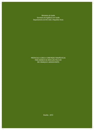 Ministério da Saúde
Secretaria de Vigilância em Saúde
Departamento de DST,Aids e Hepatites Virais
PROTOCOLO CLÍNICO E DIRETRIZES TERAPÊUTICAS
PARA MANEJO DA INFECÇÃO PELO HIV
EM CRIANÇAS E ADOLESCENTES
Brasília - 2014
 