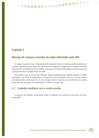 31Protocolo Clínico e Diretrizes Terapêuticas para Manejo da Infecção pelo HIV em Crianças e Adolescentes
Capítulo 2
Manejo de crianças nascidas de mães infectadas pelo HIV
As crianças nascidas de mães infectadas pelo HIV idealmente devem ser atendidas, preferencialmente, em
unidades especializadas, pelo menos até a deﬁnição de seu diagnóstico. Aquelas que se revelarem infectadas
permanecerão em atendimento nessas unidades, ao passo que as não infectadas poderão ser referenciadas para
acompanhamento em unidades básicas de saúde.
Recomenda-se que as crianças não infectadas realizem acompanhamento periódico (anual) na unidade
especializada até o ﬁnal da adolescência, em virtude de terem sido expostas não só ao HIV, mas também
aos medicamentos antirretrovirais (5, D). Essa indicação reside no fato de não se conhecerem as possíveis
repercussões da exposição a tais medicamentos no médio e no longo prazo.
2.1 Cuidados imediatos com o recém-nascido
A sequência de atividades recomendadas abaixo vai depender das condições de nascimento do recém-
nascido (RN).
 