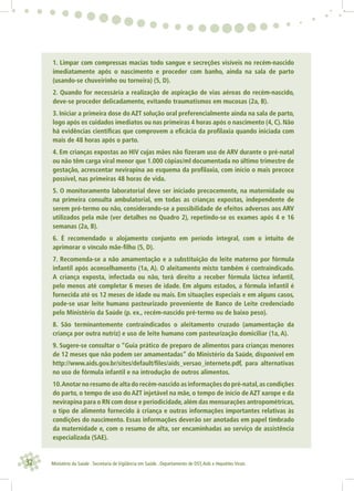 32 Ministério da Saúde . Secretaria de Vigilância em Saúde . Departamento de DST,Aids e Hepatites Virais
1. Limpar com compressas macias todo sangue e secreções visíveis no recém-nascido
imediatamente após o nascimento e proceder com banho, ainda na sala de parto
(usando-se chuveirinho ou torneira) (5, D).
2. Quando for necessária a realização de aspiração de vias aéreas do recém-nascido,
deve-se proceder delicadamente, evitando traumatismos em mucosas (2a, B).
3. Iniciar a primeira dose do AZT solução oral preferencialmente ainda na sala de parto,
logo após os cuidados imediatos ou nas primeiras 4 horas após o nascimento (4, C). Não
há evidências cientíﬁcas que comprovem a eﬁcácia da proﬁlaxia quando iniciada com
mais de 48 horas após o parto.
4. Em crianças expostas ao HIV cujas mães não ﬁzeram uso de ARV durante o pré-natal
ou não têm carga viral menor que 1.000 cópias/ml documentada no último trimestre de
gestação, acrescentar nevirapina ao esquema da proﬁlaxia, com início o mais precoce
possível, nas primeiras 48 horas de vida.
5. O monitoramento laboratorial deve ser iniciado precocemente, na maternidade ou
na primeira consulta ambulatorial, em todas as crianças expostas, independente de
serem pré-termo ou não, considerando-se a possibilidade de efeitos adversos aos ARV
utilizados pela mãe (ver detalhes no Quadro 2), repetindo-se os exames após 4 e 16
semanas (2a, B).
6. É recomendado o alojamento conjunto em período integral, com o intuito de
aprimorar o vínculo mãe-ﬁlho (5, D).
7. Recomenda-se a não amamentação e a substituição do leite materno por fórmula
infantil após aconselhamento (1a, A). O aleitamento misto também é contraindicado.
A criança exposta, infectada ou não, terá direito a receber fórmula láctea infantil,
pelo menos até completar 6 meses de idade. Em alguns estados, a fórmula infantil é
fornecida até os 12 meses de idade ou mais. Em situações especiais e em alguns casos,
pode-se usar leite humano pasteurizado proveniente de Banco de Leite credenciado
pelo Ministério da Saúde (p. ex., recém-nascido pré-termo ou de baixo peso).
8. São terminantemente contraindicados o aleitamento cruzado (amamentação da
criança por outra nutriz) e uso de leite humano com pasteurização domiciliar (1a, A).
9. Sugere-se consultar o “Guia prático de preparo de alimentos para crianças menores
de 12 meses que não podem ser amamentadas” do Ministério da Saúde, disponível em
http://www.aids.gov.br/sites/default/ﬁles/aids_versao_internete.pdf, para alternativas
no uso de fórmula infantil e na introdução de outros alimentos.
10.Anotar no resumo de alta do recém-nascido as informações do pré-natal,as condições
do parto, o tempo de uso do AZT injetável na mãe, o tempo de início de AZT xarope e da
nevirapina para o RN com dose e periodicidade,além das mensurações antropométricas,
o tipo de alimento fornecido à criança e outras informações importantes relativas às
condições do nascimento. Essas informações deverão ser anotadas em papel timbrado
da maternidade e, com o resumo de alta, ser encaminhadas ao serviço de assistência
especializada (SAE).
 