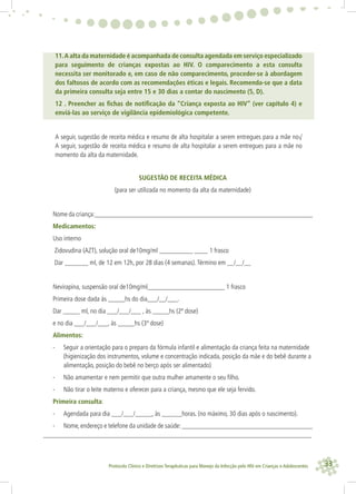 33Protocolo Clínico e Diretrizes Terapêuticas para Manejo da Infecção pelo HIV em Crianças e Adolescentes
11.A alta da maternidade é acompanhada de consulta agendada em serviço especializado
para seguimento de crianças expostas ao HIV. O comparecimento a esta consulta
necessita ser monitorado e, em caso de não comparecimento, proceder-se à abordagem
dos faltosos de acordo com as recomendações éticas e legais. Recomenda-se que a data
da primeira consulta seja entre 15 e 30 dias a contar do nascimento (5, D).
12 . Preencher as ﬁchas de notiﬁcação da “Criança exposta ao HIV” (ver capítulo 4) e
enviá-las ao serviço de vigilância epidemiológica competente.
A seguir, sugestão de receita médica e resumo de alta hospitalar a serem entregues para a mãe no√
A seguir, sugestão de receita médica e resumo de alta hospitalar a serem entregues para a mãe no
momento da alta da maternidade.
SUGESTÃO DE RECEITA MÉDICA
(para ser utilizada no momento da alta da maternidade)
Nome da criança:_________________________________________________________________
Medicamentos:
Uso interno
Zidovudina (AZT), solução oral de10mg/ml __________ ____ 1 frasco
Dar _______ ml, de 12 em 12h, por 28 dias (4 semanas).Término em __/__/__
Nevirapina, suspensão oral de10mg/ml_______________________ 1 frasco
Primeira dose dada às _____hs do dia___/__/___.
Dar _____ ml, no dia ___/___/___ , às _____hs (2ª dose)
e no dia ___/___/___, às _____hs (3ª dose)
Alimentos:
- Seguir a orientação para o preparo da fórmula infantil e alimentação da criança feita na maternidade
(higienização dos instrumentos, volume e concentração indicada, posição da mãe e do bebê durante a
alimentação, posição do bebê no berço após ser alimentado)
- Não amamentar e nem permitir que outra mulher amamente o seu ﬁlho.
- Não tirar o leite materno e oferecer para a criança, mesmo que ele seja fervido.
Primeira consulta:
- Agendada para dia ___/___/_____, às ______horas. (no máximo, 30 dias após o nascimento).
- Nome, endereço e telefone da unidade de saúde: _______________________________________
________________________________________________________________________________
 