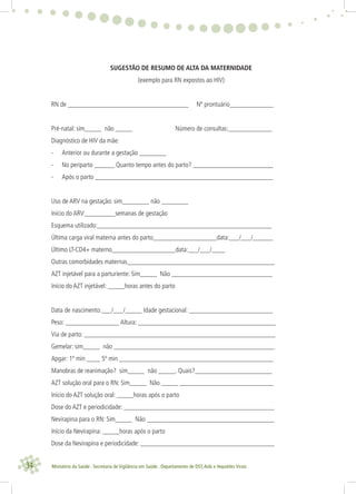 34 Ministério da Saúde . Secretaria de Vigilância em Saúde . Departamento de DST,Aids e Hepatites Virais
SUGESTÃO DE RESUMO DE ALTA DA MATERNIDADE
(exemplo para RN expostos ao HIV)
RN de ____________________________________ Nº prontuário_____________
Pré-natal: sim_____ não _____ Número de consultas:_____________
Diagnóstico de HIV da mãe:
- Anterior ou durante a gestação ________
- No periparto ______ Quanto tempo antes do parto? ________________________
- Após o parto _____________________________________________________
Uso de ARV na gestação: sim________ não ________
Início do ARV:_________semanas de gestação
Esquema utilizado:____________________________________________________
Última carga viral materna antes do parto___________________data:___/___/______
Último LT-CD4+ materno___________________data:___/___/____
Outras comorbidades maternas____________________________________________
AZT injetável para a parturiente: Sim_____ Não ______________________________
Início do AZT injetável: _____horas antes do parto
Data de nascimento:___/___/_____ Idade gestacional: _________________________
Peso: ________________ Altura: _________________________________________
Via de parto: _________________________________________________________
Gemelar: sim_____ não ________________________________________________
Apgar: 1º min ____ 5º min ______________________________________________
Manobras de reanimação? sim_____ não _____. Quais?_______________________
AZT solução oral para o RN: Sim_____ Não _____ ____________________________
Início do AZT solução oral: _____horas após o parto
Dose do AZT e periodicidade: _____________________________________________
Nevirapina para o RN: Sim_____ Não ______________________________________
Início da Nevirapina: _____horas após o parto
Dose da Nevirapina e periodicidade: ________________________________________
 