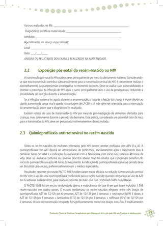 35Protocolo Clínico e Diretrizes Terapêuticas para Manejo da Infecção pelo HIV em Crianças e Adolescentes
Vacinas realizadas no RN: _________________________________________________
Diagnósticos do RN na maternidade:____________________________________
condutas:________________________________________________________
Agendamento em serviço especializado:
Local ___________________________________________________________
Data: ___/___/____
ANEXAR OS RESULTADOS DOS EXAMES REALIZADOS NA MATERNIDADE.
2.2 Exposição pós-natal do recém-nascido ao HIV
Atransmissãopós-nataldoHIVpodeocorrer,principalmentepormeiodoaleitamentomaterno.Considerando-
se que esta transmissão contribui substancialmente para a transmissão vertical do HIV, é conveniente realizar o
aconselhamento da puérpera/mãe soronegativa no momento do parto. Deve-se avaliar suas vulnerabilidades e
orientar a prevenção da infecção do HIV após o parto, principalmente com o uso de preservativos, reduzindo a
possibilidade de infecção durante a amamentação.
Se a infecção materna for aguda durante a amamentação, o risco de infecção da criança é maior devido ao
rápido aumento da carga viral e queda na contagem de LT-CD4+. A mãe deve ser orientada para a interrupção
da amamentação assim que o diagnóstico for realizado.
Existem relatos de caso de transmissão do HIV por meio da pré-mastigação de alimentos ofertados para
crianças, mais comumente durante o período de desmame. Esta prática, considerada um potencial fator de risco
para a transmissão do HIV, deve ser pesquisada rotineiramente e desestimulada.
2.3 Quimioproﬁlaxia antirretroviral no recém-nascido
Todos os recém-nascidos de mulheres infectadas pelo HIV devem receber proﬁlaxia com ARV (1a, A). A
quimioproﬁlaxia com AZT deverá ser administrada, de preferência, imediatamente após o nascimento (nas 4
primeiras horas de vida) e a indicação da associação com a Nevirapina, com início nas primeiras 48 horas de
vida, deve ser avaliada conforme os cenários descritos abaixo. Não há estudos que comprovem benefício do
início da quimioproﬁlaxia após 48 horas do nascimento.A indicação da quimioproﬁlaxia após esse período deve
ser discutida caso a caso, preferencialmente com o médico especialista.
Resultados recentes do estudo PACTG 1043 evidenciaram maior eﬁcácia na redução da transmissão vertical
do HIV com o uso de uma quimioproﬁlaxia combinada para o recém-nascido quando comparada ao uso de AZT
por 6 semanas isoladamente, para crianças expostas de mães que não receberam TARV na gestação.
O PACTG 1043 foi um ensaio randomizado aberto e multicêntrico de fase III em que foram incluídos 1.746
recém-nascidos em quatro países. O estudo randomizou os recém-nascidos elegíveis entre três braços de
quimioproﬁlaxia: AZT de 12/12h por 6 semanas; AZT de 12/12h por 6 semanas + nevirapina (NVP) 3 doses; e
AZT de 12/12h por 6 semanas + lamivudina (3TC) de 12/12h por 2 semanas + nelﬁnavir (NFV) de 12/12h por
2 semanas. O risco de transmissão intraparto foi signiﬁcantemente menor nos braços com 2 ou 3 medicamentos
 