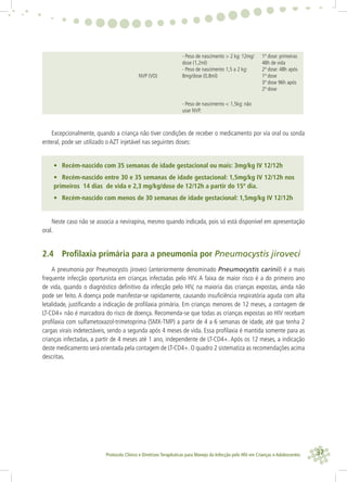 37Protocolo Clínico e Diretrizes Terapêuticas para Manejo da Infecção pelo HIV em Crianças e Adolescentes
NVP (VO)
- Peso de nascimento > 2 kg: 12mg/
dose (1,2ml)
- Peso de nascimento 1,5 a 2 kg:
8mg/dose (0,8ml)
1ª dose: primeiras
48h de vida
2ª dose: 48h após
1ª dose
3ª dose 96h após
2ª dose
- Peso de nascimento < 1,5kg: não
usar NVP.
Excepcionalmente, quando a criança não tiver condições de receber o medicamento por via oral ou sonda
enteral, pode ser utilizado o AZT injetável nas seguintes doses:
• Recém-nascido com 35 semanas de idade gestacional ou mais: 3mg/kg IV 12/12h
• Recém-nascido entre 30 e 35 semanas de idade gestacional: 1,5mg/kg IV 12/12h nos
primeiros 14 dias de vida e 2,3 mg/kg/dose de 12/12h a partir do 15º dia.
• Recém-nascido com menos de 30 semanas de idade gestacional: 1,5mg/kg IV 12/12h
Neste caso não se associa a nevirapina, mesmo quando indicada, pois só está disponível em apresentação
oral.
2.4 Proﬁlaxia primária para a pneumonia por Pneumocystis jiroveci
A pneumonia por Pneumocystis jiroveci (anteriormente denominado Pneumocystis carinii) é a mais
frequente infecção oportunista em crianças infectadas pelo HIV. A faixa de maior risco é a do primeiro ano
de vida, quando o diagnóstico deﬁnitivo da infecção pelo HIV, na maioria das crianças expostas, ainda não
pode ser feito. A doença pode manifestar-se rapidamente, causando insuﬁciência respiratória aguda com alta
letalidade, justiﬁcando a indicação de proﬁlaxia primária. Em crianças menores de 12 meses, a contagem de
LT-CD4+ não é marcadora do risco de doença. Recomenda-se que todas as crianças expostas ao HIV recebam
proﬁlaxia com sulfametoxazol-trimetoprima (SMX-TMP) a partir de 4 a 6 semanas de idade, até que tenha 2
cargas virais indetectáveis, sendo a segunda após 4 meses de vida. Essa proﬁlaxia é mantida somente para as
crianças infectadas, a partir de 4 meses até 1 ano, independente de LT-CD4+. Após os 12 meses, a indicação
deste medicamento será orientada pela contagem de LT-CD4+. O quadro 2 sistematiza as recomendações acima
descritas.
 