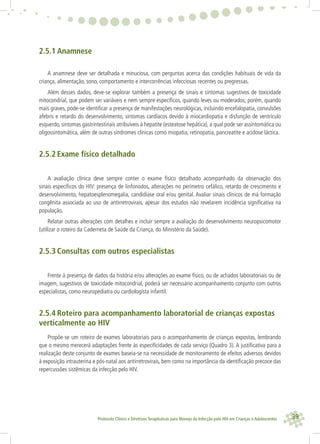 39Protocolo Clínico e Diretrizes Terapêuticas para Manejo da Infecção pelo HIV em Crianças e Adolescentes
2.5.1 Anamnese
A anamnese deve ser detalhada e minuciosa, com perguntas acerca das condições habituais de vida da
criança, alimentação, sono, comportamento e intercorrências infecciosas recentes ou pregressas.
Além desses dados, deve-se explorar também a presença de sinais e sintomas sugestivos de toxicidade
mitocondrial, que podem ser variáveis e nem sempre especíﬁcos, quando leves ou moderados; porém, quando
mais graves, pode-se identiﬁcar a presença de manifestações neurológicas, incluindo encefalopatia, convulsões
afebris e retardo do desenvolvimento, sintomas cardíacos devido à miocardiopatia e disfunção de ventrículo
esquerdo, sintomas gastrintestinais atribuíveis à hepatite (esteatose hepática), a qual pode ser assintomática ou
oligossintomática, além de outras síndromes clínicas como miopatia, retinopatia, pancreatite e acidose láctica.
2.5.2 Exame físico detalhado
A avaliação clínica deve sempre conter o exame físico detalhado acompanhado da observação dos
sinais especíﬁcos do HIV: presença de linfonodos, alterações no perímetro cefálico, retardo de crescimento e
desenvolvimento, hepatoesplenomegalia, candidíase oral e/ou genital. Avaliar sinais clínicos de má formação
congênita associada ao uso de antirretrovirais, apesar dos estudos não revelarem incidência signiﬁcativa na
população.
Relatar outras alterações com detalhes e incluir sempre a avaliação do desenvolvimento neuropsicomotor
(utilizar o roteiro da Caderneta de Saúde da Criança, do Ministério da Saúde).
2.5.3 Consultas com outros especialistas
Frente à presença de dados da história e/ou alterações ao exame físico, ou de achados laboratoriais ou de
imagem, sugestivos de toxicidade mitocondrial, poderá ser necessário acompanhamento conjunto com outros
especialistas, como neuropediatra ou cardiologista infantil.
2.5.4 Roteiro para acompanhamento laboratorial de crianças expostas
verticalmente ao HIV
Propõe-se um roteiro de exames laboratoriais para o acompanhamento de crianças expostas, lembrando
que o mesmo merecerá adaptações frente às especiﬁcidades de cada serviço (Quadro 3). A justiﬁcativa para a
realização deste conjunto de exames baseia-se na necessidade de monitoramento de efeitos adversos devidos
à exposição intrauterina e pós-natal aos antirretrovirais, bem como na importância da identiﬁcação precoce das
repercussões sistêmicas da infecção pelo HIV.
 