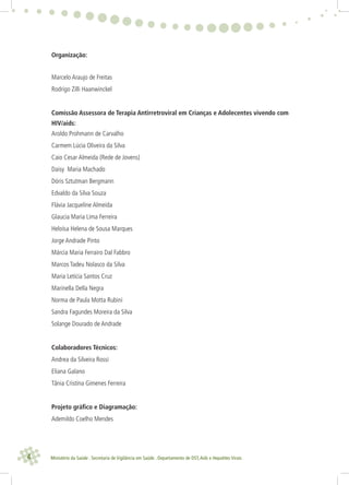 4 Ministério da Saúde . Secretaria de Vigilância em Saúde . Departamento de DST,Aids e Hepatites Virais
Organização:
Marcelo Araujo de Freitas
Rodrigo Zilli Haanwinckel
Comissão Assessora de Terapia Antirretroviral em Crianças e Adolecentes vivendo com
HIV/aids:
Aroldo Prohmann de Carvalho
Carmem Lúcia Oliveira da Silva
Caio Cesar Almeida (Rede de Jovens)
Daisy Maria Machado
Dóris Sztutman Bergmann
Edvaldo da Silva Souza
Flávia Jacqueline Almeida
Glaucia Maria Lima Ferreira
Heloísa Helena de Sousa Marques
Jorge Andrade Pinto
Márcia Maria Ferrairo Dal Fabbro
Marcos Tadeu Nolasco da Silva
Maria Letícia Santos Cruz
Marinella Della Negra
Norma de Paula Motta Rubini
Sandra Fagundes Moreira da Silva
Solange Dourado de Andrade
Colaboradores Técnicos:
Andrea da Silveira Rossi
Eliana Galano
Tânia Cristina Gimenes Ferreira
Projeto gráﬁco e Diagramação:
Ademildo Coelho Mendes
 