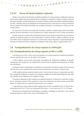 41Protocolo Clínico e Diretrizes Terapêuticas para Manejo da Infecção pelo HIV em Crianças e Adolescentes
2.5.4.2 Provas de função hepática e glicemia
Devido ao risco potencial de alterações metabólicas relatadas em crianças expostas, os diferentes consensos
internacionais sugerem que esses exames devem ser realizados ao nascimento e, a seguir, em todas as visitas em
que sejam solicitados controles laboratoriais. No consenso britânico, também são incluídas avaliações periódicas
de uréia + eletrólitos, além da recomendação de monitoramento de pH e ácido láctico em crianças sintomáticas
frente à suspeita de toxicidade mitocondrial, não se julgando necessária a sua indicação em crianças com boa
evolução clínica.
Em casos raros, uso crônico de nevirapina foi associado a exantema e hepatite tóxica, porém estes efeitos
adversos não foram observados no uso da proﬁlaxia com 2 drogas, utilizando-se o AZT e 3 doses da nevirapina.
Os vários consensos e revisões sobre acompanhamento das crianças expostas recomendam que o seguimento
seja feito ao longo do primeiro ano como recomendado no presente consenso e depois, anualmente, até que
mais dados acerca da exposição intrauterina aos antirretrovirais estejam disponíveis. A operacionalização das
consultas em longo prazo deve ser adaptada às condições de cada serviço, região e situação familiar (5, D).
2.6 Acompanhamento da criança exposta às coinfecções
2.6.1 Acompanhamento da criança exposta ao HIV e à síﬁlis
A coinfecção entre o HIV e a síﬁlis ocorre com frequência e as crianças expostas ao Treponema pallidum
durante a gestação têm maior risco de adquirir o HIV materno.
A síﬁlis congênita acontece pela disseminação hematogênica do Treponema pallidum da gestante
infectada para seu concepto por via transplacentária e pode ocorrer em qualquer fase da gestação ou estágio
clínico da doença.
A infecção do recém-nascido pode ser sintomática ou assintomática; esta última situação ocorre em mais de
50% dos casos, com o surgimento dos primeiros sintomas, geralmente, nos primeiros 3 meses de vida.
A síﬁlis congênita precoce apresenta sintomas até os 2 anos de vida da criança, e a tardia, após essa idade.
Para o diagnóstico adequado, é necessária uma avaliação cuidadosa da situação epidemiológica da mãe, além
das avaliações clínica, laboratorial e de imagem da criança.
O tratamento adequado da síﬁlis congênita com alterações liquóricas é realizado com a penicilina cristalina
por via intravenosa, durante 10 dias, enquanto os casos sem envolvimento do sistema nervoso central (SNC)
podem ser tratados tanto com a penicilina procaína como com a cristalina.
O seguimento da criança tratada de síﬁlis congênita deve ser feito mensalmente até o 6º mês de vida e
bimestralmente do 6º ao 12º mês, com realização de VDRL após o 1º mês de vida e aos 3, 6, 12 e 18 meses.
Recomenda-se acompanhamento oftalmológico, neurológico e audiológico semestral por 2 anos, além de
reavaliação liquórica a cada 6 meses, até sua normalização (5, D).
 