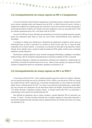 42 Ministério da Saúde . Secretaria de Vigilância em Saúde . Departamento de DST,Aids e Hepatites Virais
2.6.2 Acompanhamento da criança exposta ao HIV e à toxoplasmose
O risco de transmissão materno-fetal da toxoplasmose é aumentado quando a infecção materna primária
ocorre durante a gestação sendo mais frequente (cerca de 81%) no último trimestre da mesma. Contudo, a
toxoplasmose congênita com sequelas graves para o neonato é a que se dá no primeiro trimestre de gestação.A
transmissão perinatal em mulheres com infecção crônica por toxoplasma é mais rara, mas pode ocorrer (<4%)
em mulheres soropositivas para o HIV e com baixos níveis de LT-CD4+.
Cerca de 70 a 90% das crianças infectadas são assintomáticas ao nascimento, podendo apresentar sequelas
graves mais tardiamente (após meses ou anos), tais como retinite, comprometimento visual, intelectual e
neurológico.
A sorologia é o método mais utilizado para o diagnóstico de toxoplasmose congênita e muitas vezes sua
interpretação pode ser difícil. A persistência ou aumento de títulos de IgG, antes dos 12 meses de idade,
comparados com os títulos maternos e /ou presença de anticorpos da classe IgM ou IgA especíﬁcos, indicam
infecção. Outros métodos como a reação de cadeia de polimerase (PCR), podem contribuir para a elucidação
diagnóstica, quando disponíveis.
Recomenda-se avaliação global da criança, incluindo investigação oftalmológica, audiológica e neurológica
(análise de líquor, além de tomograﬁa computadorizada ou ressonância magnética do SNC, se possível).
O tratamento adequado é realizado com pirimetamina combinado com sulfadiazina e suplementado com
ácido folínico.A duração do tratamento deve ser de um ano. Todos os recém-nascidos com suspeita de infecção
intraútero à toxoplasmose devem ser considerados candidatos ao tratamento (5, D).
2.6.3 Acompanhamento da criança exposta ao HIV e ao HTLV-1
A transmissão vertical do HTLV-1 ocorre predominantemente pelo leite materno de mulheres infectadas,
com uma taxa de transmissão, por essa via, variando de 10,5% a 39,6% e uma taxa de até 12,8% nas crianças
que recebem fórmula infantil, sugerindo que a transmissão transplacentária ou outros modos de transmissão
podem ocorrer. A infecção precoce do HTLV-1 na criança é uma importante preocupação para a saúde pública,
pois está associada com subsequente risco de desenvolver linfoma não-Hodgkin, leucemia/linfoma de células
T do adulto, dermatite e paraparesia espástica tropical. A infecção materna pelo HTLV-1 já contraindica a
amamentação, mesmo quando não acompanhada pelo HIV.
Para deﬁnição do diagnóstico, deve-se realizar sorologia e, quando disponível, PCR ao nascimento, aos
4 meses, 12 meses e 18 meses de idade, lembrando que a sorologia reagente da criança pode representar a
transmissão transplacentária dos anticorpos maternos, podendo demorar até 18 meses para clarear nas crianças
não infectadas (5, D).
 