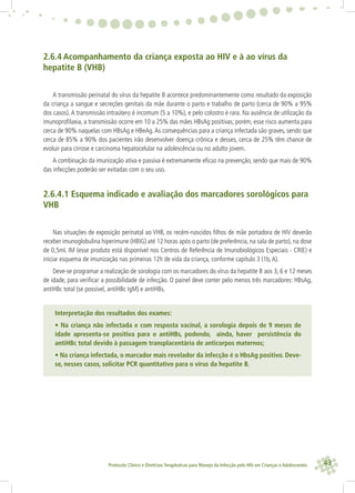 43Protocolo Clínico e Diretrizes Terapêuticas para Manejo da Infecção pelo HIV em Crianças e Adolescentes
2.6.4 Acompanhamento da criança exposta ao HIV e à ao vírus da
hepatite B (VHB)
A transmissão perinatal do vírus da hepatite B acontece predominantemente como resultado da exposição
da criança a sangue e secreções genitais da mãe durante o parto e trabalho de parto (cerca de 90% a 95%
dos casos).A transmissão intraútero é incomum (5 a 10%), e pelo colostro é rara. Na ausência de utilização da
imunoproﬁlaxia, a transmissão ocorre em 10 a 25% das mães HBsAg positivas; porém, esse risco aumenta para
cerca de 90% naquelas com HBsAg e HBeAg.As consequências para a criança infectada são graves, sendo que
cerca de 85% a 90% dos pacientes irão desenvolver doença crônica e desses, cerca de 25% têm chance de
evoluir para cirrose e carcinoma hepatocelular na adolescência ou no adulto jovem.
A combinação da imunização ativa e passiva é extremamente eﬁcaz na prevenção, sendo que mais de 90%
das infecções poderão ser evitadas com o seu uso.
2.6.4.1 Esquema indicado e avaliação dos marcadores sorológicos para
VHB
Nas situações de exposição perinatal ao VHB, os recém-nascidos ﬁlhos de mãe portadora de HIV deverão
receber imunoglobulina hiperimune (HBIG) até 12 horas após o parto (de preferência, na sala de parto), na dose
de 0,5mL IM (esse produto está disponível nos Centros de Referência de Imunobiológicos Especiais - CRIE) e
iniciar esquema de imunização nas primeiras 12h de vida da criança, conforme capítulo 3 (1b,A).
Deve-se programar a realização de sorologia com os marcadores do vírus da hepatite B aos 3, 6 e 12 meses
de idade, para veriﬁcar a possibilidade de infecção. O painel deve conter pelo menos três marcadores: HBsAg,
antiHBc total (se possível, antiHBc IgM) e antiHBs.
Interpretação dos resultados dos exames:
• Na criança não infectada e com resposta vacinal, a sorologia depois de 9 meses de
idade apresenta-se positiva para o antiHBs, podendo, ainda, haver persistência do
antiHBc total devido à passagem transplacentária de anticorpos maternos;
• Na criança infectada, o marcador mais revelador da infecção é o HbsAg positivo. Deve-
se, nesses casos, solicitar PCR quantitativo para o vírus da hepatite B.
 