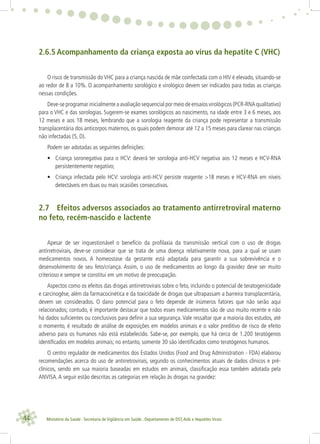 44 Ministério da Saúde . Secretaria de Vigilância em Saúde . Departamento de DST,Aids e Hepatites Virais
2.6.5 Acompanhamento da criança exposta ao vírus da hepatite C (VHC)
O risco de transmissão do VHC para a criança nascida de mãe coinfectada com o HIV é elevado, situando-se
ao redor de 8 a 10%. O acompanhamento sorológico e virológico devem ser indicados para todas as crianças
nessas condições.
Deve-se programar inicialmente a avaliação sequencial por meio de ensaios virológicos (PCR-RNA qualitativo)
para o VHC e das sorologias. Sugerem-se exames sorológicos ao nascimento, na idade entre 3 e 6 meses, aos
12 meses e aos 18 meses, lembrando que a sorologia reagente da criança pode representar a transmissão
transplacentária dos anticorpos maternos, os quais podem demorar até 12 a 15 meses para clarear nas crianças
não infectadas (5, D).
Podem ser adotadas as seguintes deﬁnições:
• Criança soronegativa para o HCV: deverá ter sorologia anti-HCV negativa aos 12 meses e HCV-RNA
persistentemente negativo;
• Criança infectada pelo HCV: sorologia anti-HCV persiste reagente >18 meses e HCV-RNA em níveis
detectáveis em duas ou mais ocasiões consecutivas.
2.7 Efeitos adversos associados ao tratamento antirretroviral materno
no feto, recém-nascido e lactente
Apesar de ser inquestionável o benefício da proﬁlaxia da transmissão vertical com o uso de drogas
antirretrovirais, deve-se considerar que se trata de uma doença relativamente nova, para a qual se usam
medicamentos novos. A homeostase da gestante está adaptada para garantir a sua sobrevivência e o
desenvolvimento de seu feto/criança. Assim, o uso de medicamentos ao longo da gravidez deve ser muito
criterioso e sempre se constitui em um motivo de preocupação.
Aspectos como os efeitos das drogas antirretrovirais sobre o feto, incluindo o potencial de teratogenicidade
e carcinogêse, além da farmacocinética e da toxicidade de drogas que ultrapassam a barreira transplacentária,
devem ser considerados. O dano potencial para o feto depende de inúmeros fatores que não serão aqui
relacionados; contudo, é importante destacar que todos esses medicamentos são de uso muito recente e não
há dados suﬁcientes ou conclusivos para deﬁnir a sua segurança. Vale ressaltar que a maioria dos estudos, até
o momento, é resultado de análise de exposições em modelos animais e o valor preditivo de risco de efeito
adverso para os humanos não está estabelecido. Sabe-se, por exemplo, que há cerca de 1.200 teratógenos
identiﬁcados em modelos animais; no entanto, somente 30 são identiﬁcados como teratógenos humanos.
O centro regulador de medicamentos dos Estados Unidos (Food and Drug Administration - FDA) elaborou
recomendações acerca do uso de antirretrovirais, segundo os conhecimentos atuais de dados clínicos e pré-
clínicos, sendo em sua maioria baseadas em estudos em animais, classiﬁcação essa também adotada pela
ANVISA.A seguir estão descritas as categorias em relação às drogas na gravidez:
 