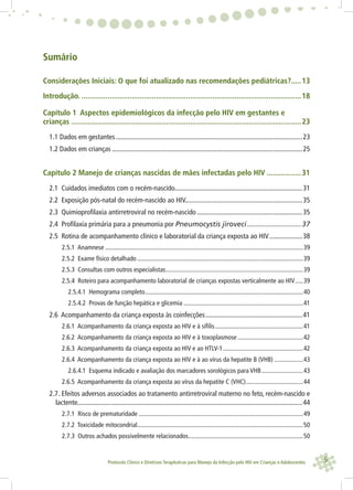 5Protocolo Clínico e Diretrizes Terapêuticas para Manejo da Infecção pelo HIV em Crianças e Adolescentes
Sumário
Considerações Iniciais: O que foi atualizado nas recomendações pediátricas?.....13
Introdução. .............................................................................................................18
Capítulo 1 Aspectos epidemiológicos da infecção pelo HIV em gestantes e
crianças ..................................................................................................................23
1.1 Dados em gestantes............................................................................................................23
1.2 Dados em crianças ..............................................................................................................25
Capítulo 2 Manejo de crianças nascidas de mães infectadas pelo HIV .................31
2.1 Cuidados imediatos com o recém-nascido..........................................................................31
2.2 Exposição pós-natal do recém-nascido ao HIV....................................................................35
2.3 Quimioprofilaxia antirretroviral no recém-nascido.............................................................35
2.4 Profilaxia primária para a pneumonia por Pneumocystis jiroveci...........................37
2.5 Rotina de acompanhamento clínico e laboratorial da criança exposta ao HIV...................38
2.5.1 Anamnese ............................................................................................................................39
2.5.2 Exame físico detalhado........................................................................................................39
2.5.3 Consultas com outros especialistas......................................................................................39
2.5.4 Roteiro para acompanhamento laboratorial de crianças expostas verticalmente ao HIV.....39
2.5.4.1 Hemograma completo...................................................................................................40
2.5.4.2 Provas de função hepática e glicemia ...........................................................................41
2.6 Acompanhamento da criança exposta às coinfecções........................................................41
2.6.1 Acompanhamento da criança exposta ao HIV e à sífilis.......................................................41
2.6.2 Acompanhamento da criança exposta ao HIV e à toxoplasmose .........................................42
2.6.3 Acompanhamento da criança exposta ao HIV e ao HTLV-1..................................................42
2.6.4 Acompanhamento da criança exposta ao HIV e à ao vírus da hepatite B (VHB) ..................43
2.6.4.1 Esquema indicado e avaliação dos marcadores sorológicos para VHB..........................43
2.6.5 Acompanhamento da criança exposta ao vírus da hepatite C (VHC)....................................44
2.7. Efeitos adversos associados ao tratamento antirretroviral materno no feto, recém-nascido e
lactente..................................................................................................................................44
2.7.1 Risco de prematuridade .......................................................................................................49
2.7.2 Toxicidade mitocondrial........................................................................................................50
2.7.3 Outros achados possivelmente relacionados........................................................................50
 