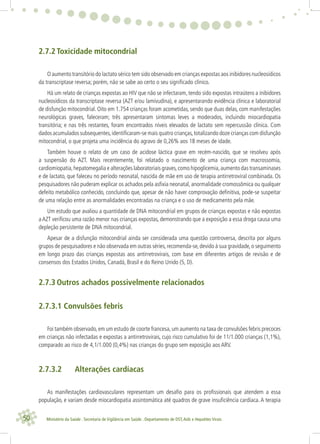 50 Ministério da Saúde . Secretaria de Vigilância em Saúde . Departamento de DST,Aids e Hepatites Virais
2.7.2 Toxicidade mitocondrial
O aumento transitório do lactato sérico tem sido observado em crianças expostas aos inibidores nucleosídicos
da transcriptase reversa; porém, não se sabe ao certo o seu signiﬁcado clínico.
Há um relato de crianças expostas ao HIV que não se infectaram, tendo sido expostas intraútero a inibidores
nucleosídicos da transcriptase reversa (AZT e/ou lamivudina), e apresentarando evidência clínica e laboratorial
de disfunção mitocondrial. Oito em 1.754 crianças foram acometidas, sendo que duas delas, com manifestações
neurológicas graves, faleceram; três apresentaram sintomas leves a moderados, incluindo miocardiopatia
transitória; e nas três restantes, foram encontrados níveis elevados de lactato sem repercussão clínica. Com
dados acumulados subsequentes,identiﬁcaram-se mais quatro crianças,totalizando doze crianças com disfunção
mitocondrial, o que projeta uma incidência do agravo de 0,26% aos 18 meses de idade.
Também houve o relato de um caso de acidose láctica grave em recém-nascido, que se resolveu após
a suspensão do AZT. Mais recentemente, foi relatado o nascimento de uma criança com macrossomia,
cardiomiopatia,hepatomegalia e alterações laboratoriais graves,como hipoglicemia,aumento das transaminases
e de lactato, que faleceu no período neonatal, nascida de mãe em uso de terapia antirretroviral combinada. Os
pesquisadores não puderam explicar os achados pela asﬁxia neonatal, anormalidade cromossômica ou qualquer
defeito metabólico conhecido, concluindo que, apesar de não haver comprovação deﬁnitiva, pode-se suspeitar
de uma relação entre as anormalidades encontradas na criança e o uso de medicamento pela mãe.
Um estudo que avaliou a quantidade de DNA mitocondrial em grupos de crianças expostas e não expostas
aAZT veriﬁcou uma razão menor nas crianças expostas, demonstrando que a exposição a essa droga causa uma
depleção persistente de DNA mitocondrial.
Apesar de a disfunção mitocondrial ainda ser considerada uma questão controversa, descrita por alguns
grupos de pesquisadores e não observada em outras séries,recomenda-se,devido à sua gravidade,o seguimento
em longo prazo das crianças expostas aos antirretrovirais, com base em diferentes artigos de revisão e de
consensos dos Estados Unidos, Canadá, Brasil e do Reino Unido (5, D).
2.7.3 Outros achados possivelmente relacionados
2.7.3.1 Convulsões febris
Foi também observado,em um estudo de coorte francesa,um aumento na taxa de convulsões febris precoces
em crianças não infectadas e expostas a antirretrovirais, cujo risco cumulativo foi de 11/1.000 crianças (1,1%),
comparado ao risco de 4,1/1.000 (0,4%) nas crianças do grupo sem exposição aos ARV.
2.7.3.2 Alterações cardíacas
As manifestações cardiovasculares representam um desaﬁo para os proﬁssionais que atendem a essa
população, e variam desde miocardiopatia assintomática até quadros de grave insuﬁciência cardíaca. A terapia
 