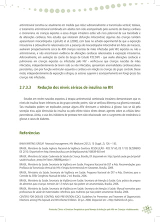 51Protocolo Clínico e Diretrizes Terapêuticas para Manejo da Infecção pelo HIV em Crianças e Adolescentes
antirretroviral constitui-se atualmente em medida que reduz substancialmente a transmissão vertical; todavia,
o tratamento antirretroviral combinado em adultos tem sido acompanhado pelo aumento de doença cardíaca
e coronariana. As crianças expostas a essas drogas intraútero estão sob risco potencial de sua toxicidade e
de alterações cardíacas. Nos estudos que relataram disfunção mitocondrial, algumas das crianças também
apresentaram miocardiopatia. Lipshultz et al. (2000), com base no achado experimental de que a exposição
intrauterina à zidovudina foi relacionada com a presença de miocardiopatia mitocondrial em fetos de macacos,
avaliaram prospectivamente cerca de 400 crianças nascidas de mães infectadas pelo HIV, expostas ou não a
antirretrovirais, e não encontraram evidência de alterações cardíacas relacionadas à exposição intrauterina.
Adicionalmente, em avaliação da coorte do Grupo de Estudo P2C2HIV - que avalia alterações cardíacas e
pulmonares em crianças expostas ou infectadas pelo HIV - veriﬁcou-se que crianças nascidas de mães
infectadas, independentemente de terem sido ou não infectadas, apresentam anormalidades cardiovasculares
persistentes, com pior função ventricular esquerda e cardíaca em relação às crianças do grupo controle. Desse
modo, independentemente da exposição a drogas, os autores sugerem o acompanhamento em longo prazo das
crianças não infectadas.
2.7.3.3 Redução dos níveis séricos de insulina no RN
Estudos em recém-nascidos expostos à terapia antirretroviral combinada intraútero demonstraram que os
níveis de insulina foram inferiores ao do grupo controle; porém, não se veriﬁcou diferença na glicemia neonatal.
Tais resultados podem ser explicados porque alguns ARV diminuem a tolerância à glicose. Isso se dá pela
secreção e/ou ação diminuída da insulina ou pelo efeito tóxico direto desses agentes sobre as células beta-
pancreáticas. Ainda, o uso dos inibidores de protease tem sido relacionado com o surgimento de intolerância à
glicose e casos de diabetes.
Referências
BHIVA WRITING GROUP. Neonatal management. HIV Medicine (2012), 13 (Suppl. 2), 126 – 133.
BRASIL. Ministério da Saúde. Agência Nacional de Vigilância Sanitária. RESOLUÇÃO - RDC Nº 60, DE 17 DE DEZEMBRO
DE 2010. Disponível em http://www.brasilsus.com.br/legislacoes/rdc/106839-60.html
BRASIL. Ministério da Saúde. Caderneta de Saúde da Criança. Brasília, DF. disponível em: http://portal.saude.gov.br/portal/
saude/visualizar_texto.cfm?idtxt=29889&janela=1
BRASIL. Ministério da Saúde. Secretaria de Vigilância em Saúde. Programa Nacional de DST e Aids. Recomendações para
Proﬁlaxia da Transmissão Vertical do HIV e Terapia Antirretroviral em Gestantes. Brasília, 2009.
BRASIL. Ministério da Saúde. Secretaria de Vigilância em Saúde. Programa Nacional de DST e Aids. Diretrizes para o
Controle da Síﬁlis Congênita: Manual de bolso. 2 ed. Brasília, 2006.
BRASIL. Ministério da Saúde. Secretaria de Vigilância em Saúde. Secretaria de Atenção à Saúde. Guia prático de preparo
de alimentos para crianças menores de 12 meses que não podem ser amamentadas. Brasília, 2006.
BRASIL. Ministério da Saúde. Secretaria de Vigilância em Saúde. Secretaria de Atenção à Saúde. Manual normativo para
proﬁssionais de saúde de maternidades: referência para mulheres que não podem amamentar. Brasília, 2006.
CENTERS FOR DISEASE CONTROL AND PREVENTION (CDC). Guidelines for Prevention and Treatment of Opportunistic
Infections among HIV-Exposed and HIV-Infected Children. 20 jun. 2008. Disponível em: <http://AIDSinfo.nih.gov>.
 