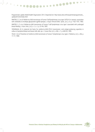 53Protocolo Clínico e Diretrizes Terapêuticas para Manejo da Infecção pelo HIV em Crianças e Adolescentes
Programmatic update. World Health Organization 2012. Disponível em: http://www.who.int/hiv/pub/mtct/programmatic_
update2012/en/index.html
WIKTOR, S. Z. et al. Mother-to-child transmission of human Tcell lymphotropic virus type I (HTLV-I) in Jamaica: association
with antibodies to envelope glycoprotein (gp46) epitopes. J.Acquir. Immune Deﬁc. Syndr., [s.l.], v. 6, p. 1162-1167, 1993.
WIKTOR, S. Z. et al. Mother-to-child transmission of human T-cell lymphotropic virus type I associated with prolonged
breast-feeding. J. Hum.Virol., [s.l.], v. 1, n. 1, p. 37-44, 1997.
YOSHINAGA, M. A maternal risk factor for mother-to-child HTLV-I transmission: viral antigen-producing capacities in
culture of peripheral blood and breast milk cells. Jpn. J. Cancer Res. [s.l.], v. 86, n. 7, p. 649-54, 1995.
YSUJI, Y. et al. Prevention of mother-to-child transmission of human T lymphotropic virus types I. Pediatrics, [s.l.], v. 86, p.
11-17, 1990.
 