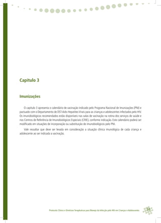 55Protocolo Clínico e Diretrizes Terapêuticas para Manejo da Infecção pelo HIV em Crianças e Adolescentes
Capítulo 3
Imunizações
O capítulo 3 apresenta o calendário de vacinação indicado pelo Programa Nacional de Imunizações (PNI) e
pactuado com o Departamento de DST-Aids-HepatitesVirais para as crianças e adolescentes infectados pelo HIV.
Os imunobiológicos recomendados estão disponíveis nas salas de vacinação na rotina dos serviços de saúde e
nos Centros de Referência de Imunobiológicos Especiais (CRIE), conforme indicação. Este calendário poderá ser
modiﬁcado em situações de incorporação ou substituição de imunobiológicos pelo PNI.
Vale ressaltar que deve ser levada em consideração a situação clínica imunológica de cada criança e
adolescente ao ser indicada a vacinação.
 