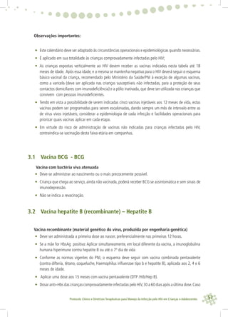 57Protocolo Clínico e Diretrizes Terapêuticas para Manejo da Infecção pelo HIV em Crianças e Adolescentes
Observações importantes:
• Este calendário deve ser adaptado às circunstâncias operacionais e epidemiológicas quando necessárias.
• É aplicado em sua totalidade às crianças comprovadamente infectadas pelo HIV;
• As crianças expostas verticalmente ao HIV devem receber as vacinas indicadas nesta tabela até 18
meses de idade. Após essa idade, e a mesma se mantenha negativa para o HIV deverá seguir o esquema
básico vacinal da criança, recomendado pelo Ministério da Saúde/PNI à exceção de algumas vacinas,
como a varicela (deve ser aplicada nas crianças susceptíveis não infectadas, para a proteção de seus
contactos domiciliares com imunodeﬁciência) e a pólio inativada, que deve ser utilizada nas crianças que
convivem com pessoas imunodeﬁcientes.
• Tendo em vista a possibilidade de serem indicadas cinco vacinas injetáveis aos 12 meses de vida, estas
vacinas podem ser programadas para serem escalonadas, dando sempre um mês de intervalo entre as
de vírus vivos injetáveis; considerar a epidemiologia de cada infecção e facilidades operacionais para
priorizar quais vacinas aplicar em cada etapa.
• Em virtude do risco de administração de vacinas não indicadas para crianças infectadas pelo HIV,
contraindica-se vacinação desta faixa etária em campanhas.
3.1 Vacina BCG - BCG
Vacina com bactéria viva atenuada
• Deve-se administrar ao nascimento ou o mais precocemente possível.
• Criança que chega ao serviço, ainda não vacinada, poderá receber BCG se assintomática e sem sinais de
imunodepressão.
• Não se indica a revacinação.
3.2 Vacina hepatite B (recombinante) – Hepatite B
Vacina recombinante (material genético do vírus, produzida por engenharia genética)
• Deve ser administrada a primeira dose ao nascer, preferencialmente nas primeiras 12 horas.
• Se a mãe for HbsAg positiva: Aplicar simultaneamente, em local diferente da vacina, a imunoglobulina
humana hiperimune contra hepatite B ou até o 7º dia de vida
• Conforme as normas vigentes do PNI, o esquema deve seguir com vacina combinada pentavalente
(contra difteria, tétano, coqueluche, Haemophilus inﬂuenzae tipo b e hepatite B), aplicada aos 2, 4 e 6
meses de idade.
• Aplicar uma dose aos 15 meses com vacina pentavalente (DTP /Hib/Hep B).
• Dosar anti–Hbs das crianças comprovadamente infectadas pelo HIV,30 a 60 dias após a última dose.Caso
 
