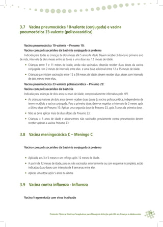 59Protocolo Clínico e Diretrizes Terapêuticas para Manejo da Infecção pelo HIV em Crianças e Adolescentes
3.7 Vacina pneumocócica 10-valente (conjugada) e vacina
pneumocócica 23-valente (polissacarídica)
Vacina pneumocócica 10-valente – Pneumo 10:
Vacina com polissacarídeo da bactéria conjugado à proteína
Indicada para todas as crianças de dois meses até 5 anos de idade. Devem receber 3 doses no primeiro ano
de vida, intervalo de dois meses entre as doses e uma dose aos 12 meses de idade.
• Crianças entre 7 e 11 meses de idade, ainda não vacinadas: deverão receber duas doses da vacina
conjugada com 2 meses de intervalo entre elas e uma dose adicional entre 12 a 15 meses de idade.
• Crianças que iniciam vacinação entre 12 a 59 meses de idade: devem receber duas doses com intervalo
de dois meses entre elas.
Vacina pneumocócica 23-valente polissacarídica – Pneumo 23:
Vacina com polissacarídeo da bactéria
Indicada para crianças de dois anos ou mais de idade, comprovadamente infectadas pelo HIV.
• As crianças maiores de dois anos devem receber duas doses da vacina polissacarídica, independente de
terem recebido a vacina conjugada. Para a primeira dose, deve-se respeitar o intervalo de 2 meses após
a última dose de Pneumo 10.Aplicar uma segunda dose de Pneumo 23, após 5 anos da primeira dose .
• Não se deve aplicar mais de duas doses da Pneumo 23;
• Crianças > 5 anos de idade e adolescentes não vacinados previamente contra pneumococo devem
receber apenas a vacina Pneumo 23.
3.8 Vacina meningocócica C – Meningo C
Vacina com polissacarídeo da bactéria conjugado à proteína
• Aplicada aos 3 e 5 meses e um reforço após 12 meses de idade.
• A partir de 12 meses de idade, para os não vacinados anteriormente ou com esquema incompleto, estão
indicadas duas doses com intervalo de 8 semanas entre elas
• Aplicar uma dose após 5 anos da última
3.9 Vacina contra inﬂuenza - Inﬂuenza
Vacina fragmentada com vírus inativado
 