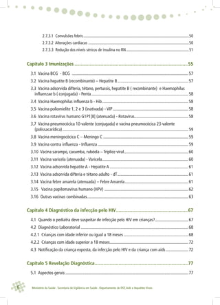 6 Ministério da Saúde . Secretaria de Vigilância em Saúde . Departamento de DST,Aids e Hepatites Virais
2.7.3.1 Convulsões febris ..........................................................................................................50
2.7.3.2 Alterações cardíacas .....................................................................................................50
2.7.3.3 Redução dos níveis séricos de insulina no RN...............................................................51
Capítulo 3 Imunizações ..........................................................................................55
3.1 Vacina BCG - BCG ............................................................................................................57
3.2 Vacina hepatite B (recombinante) – Hepatite B..................................................................57
3.3 Vacina adsorvida difteria, tétano, pertussis, hepatite B ( recombinante) e Haemophilus
influenzae b ( conjugada) - Penta..........................................................................................58
3.4 Vacina Haemophilus influenza b - Hib................................................................................58
3.5 Vacina poliomielite 1, 2 e 3 (inativada) - VIP ......................................................................58
3.6 Vacina rotavírus humano G1P1[8] (atenuada) - Rotavírus..................................................58
3.7 Vacina pneumocócica 10-valente (conjugada) e vacina pneumocócica 23-valente
(polissacarídica).....................................................................................................................59
3.8 Vacina meningocócica C – Meningo C ...............................................................................59
3.9 Vacina contra influenza - Influenza ....................................................................................59
3.10 Vacina sarampo, caxumba, rubéola – Tríplice viral............................................................60
3.11 Vacina varicela (atenuada) - Varicela................................................................................60
3.12 Vacina adsorvida hepatite A - Hepatite A .........................................................................61
3.13 Vacina adsorvida difteria e tétano adulto - dT..................................................................61
3.14 Vacina febre amarela (atenuada) – Febre Amarela...........................................................61
3.15 Vacina papilomavírus humano (HPV) ..............................................................................62
3.16 Outras vacinas combinadas..............................................................................................63
Capítulo 4 Diagnóstico da infecção pelo HIV.........................................................67
4.1 Quando o pediatra deve suspeitar de infecção pelo HIV em crianças?...............................67
4.2 Diagnóstico Laboratorial ....................................................................................................68
4.2.1 Crianças com idade inferior ou igual a 18 meses ............................................................68
4.2.2 Crianças com idade superior a 18 meses.........................................................................72
4.3 Notificação da criança exposta, da infecção pelo HIV e da criança com aids.....................72
Capítulo 5 Revelação Diagnóstica..........................................................................77
5.1 Aspectos gerais ..................................................................................................................77
 