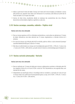 60 Ministério da Saúde . Secretaria de Vigilância em Saúde . Departamento de DST,Aids e Hepatites Virais
• Aplicar a partir dos 6 meses de idade. Crianças com menos de 9 anos de idade, ao receberem a vacina
pela primeira vez, requerem duas doses com intervalo de 4 a 6 semanas. (20) Utiliza-se 0,25ml até 35
meses de idade e 0,5 ml após esta idade.
• Vacinar, em dose única, anualmente, devido às mudanças das características dos vírus inﬂuenza
decorrentes da diversidade antigênica e genômica a cada ano.
3.10 Vacina sarampo, caxumba, rubéola – Tríplice viral
Vacina com vírus vivo atenuado
• Para as crianças expostas ao HIV ou infectadas assintomáticas, a vacina deve ser aplicada aos 12 meses
de idade, indicando-se uma dose adicional aos 15 meses, respeitando-se o intervalo mínimo de 4
semanas.
• Em casos de crianças cuja infecção pelo HIV for excluída, pode-se utilizar a vacina tetraviral (sarampo/
caxumba/rubéola/varicela) para a dose de 15 meses.
• Não deve ser administrada nas crianças com imunodepressão grave (LT-CD4+ ≥15% em ≤ 5 anos e nos
> 5 anos com LT-CD4+ ≥200 cels/mcL, por pelo menos 6 meses) ou sintomatologia grave (Categoria C).
3.11 Vacina varicela (atenuada) - Varicela
Vacina com vírus vivo atenuado
• Deve ser aplicada aos 12 meses de idade para crianças e adolescentes suscetíveis e infectados pelo HIV,
nas categorias clinicas N, A e B com LT-CD4+ acima de 15%. Recomenda-se uma segunda dose, com
intervalo de três meses.
• Independente da classiﬁcação clínica e imunológica deve-se considerar a vacinação em casos em que
a crianças esteja com ausência de imunossupressão grave, ou seja, com LT-CD4+ ≥15% em ≤ 5 anos e
nos > 5 anos com LT-CD4+ ≥200 cels/mcL.
 