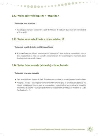 61Protocolo Clínico e Diretrizes Terapêuticas para Manejo da Infecção pelo HIV em Crianças e Adolescentes
3.12 Vacina adsorvida hepatite A - Hepatite A
Vacina com vírus inativado
• Indicada para crianças e adolescentes a partir de 12 meses de idade, em duas doses com intervalo de 6
a 12 meses. (1)
3.13 Vacina adsorvida difteria e tétano adulto - dT
Vacina com toxóide tetânico e diftérico puriﬁcado
• A vacina dT deve ser utilizada para completar o esquema de 3 doses ou iniciar esquema para crianças
de 7 anos de idade ou mais, não vacinados previamente com DTP ou com esquema incompleto. Doses
de reforço indicadas a cada 10 anos.
3.14 Vacina febre amarela (atenuada) – Febre Amarela
Vacina com vírus vivo atenuado
• Deve ser aplicada aos 9 meses de idade , levando-se em consideração as restrições mencionadas abaixo.
• Atenção: A eﬁcácia e segurança da vacina contra febre amarela para os pacientes portadores do HIV
não são estabelecidas. Portanto, para ser recomendada é necessário levar em consideração a condição
imunológica do paciente e a situação epidemiológica local, conforme orientação do Ministério da Saúde.
(Ver Quadros 1 e 2).
 